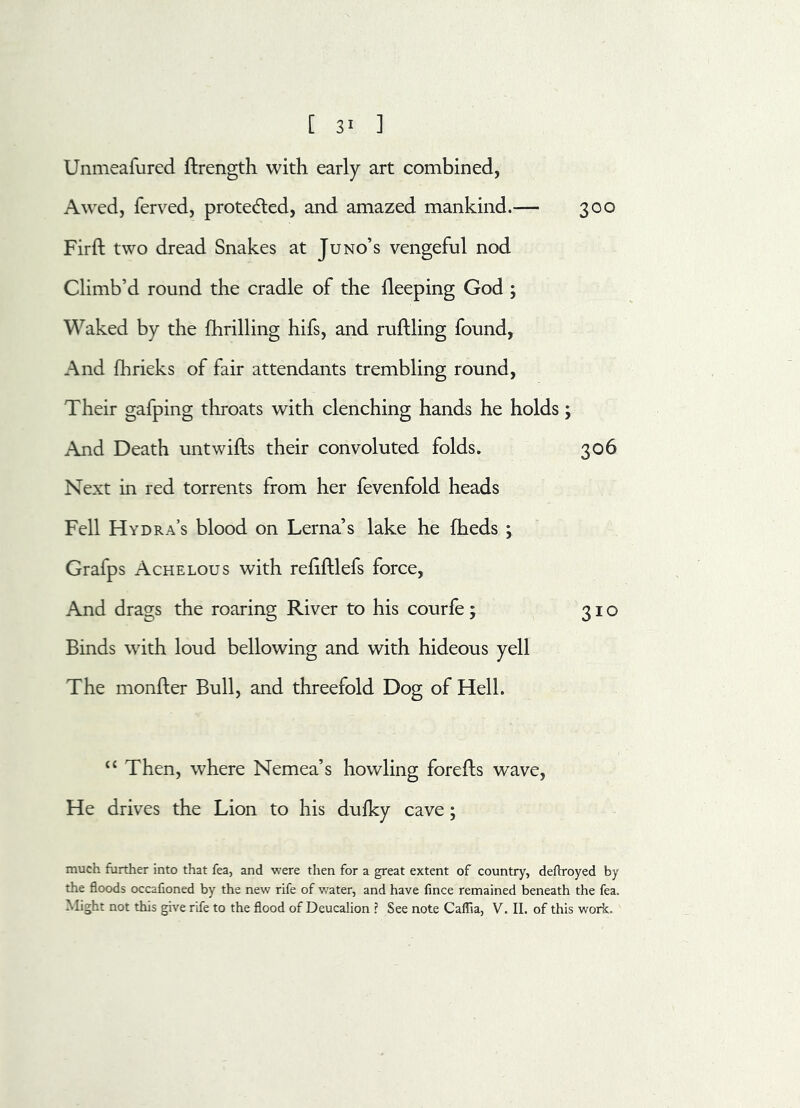 Unmeafured ffrength with early art combined, Awed, ferved, protected, and amazed mankind.— 300 Firff two dread Snakes at Juno’s vengeful nod Climb’d round the cradle of the deeping God ; Waked by the fhrilling hifs, and ruffling found, And fhrieks of fair attendants trembling round, Their gafping throats with clenching hands he holds; And Death untwifls their convoluted folds. 306 Next in red torrents from her fevenfold heads Fell Hydra’s blood on Lerna’s lake he fheds ; Grafps Ache lous with refiftlefs force. And drags the roaring River to his courfe; 310 Binds with loud bellowing and with hideous yell The monfter Bull, and threefold Dog of Hell. “ Then, where Nemea’s howling foreffs wave, He drives the Lion to his dufky cave; much further into that fea, and were then for a great extent of country, deflroyed by the floods occafioned by the new rife of water, and have fince remained beneath the fea. Might not this give rife to the flood of Deucalion ? See note Caflia, V. II. of this work.