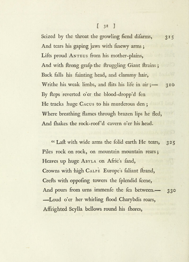 Seized by the throat the growling fiend difarms, 315 And tears his gaping jaws with finewy arms; Lifts proud Anteus from his mother-plains, And with flrong grafp the ftruggling Giant ftrains; Back falls his fainting head, and clammy hair, Writhe his weak limbs, and flits his life in air;— 310 By fleps reverted o’er the blood-dropp’d fen He tracks huge Cacus to his murderous den; Where breathing flames through brazen lips he fled, And fhakes the rock-roof’d cavern o’er his head. “ Laft with wide arms the folid earth He tears, 325 Piles rock on rock, on mountain mountain rears; Heaves up huge Abyla on Afric’s fand, Crowns with high Calpe Europe’s faliant ftrand, Crefts with oppofing towers the fplendid fcene, And pours from urns immenfe the fea between.— 330 —Loud o’er her whirling flood Charybdis roars, Affrighted Scylla bellows round his fhores,