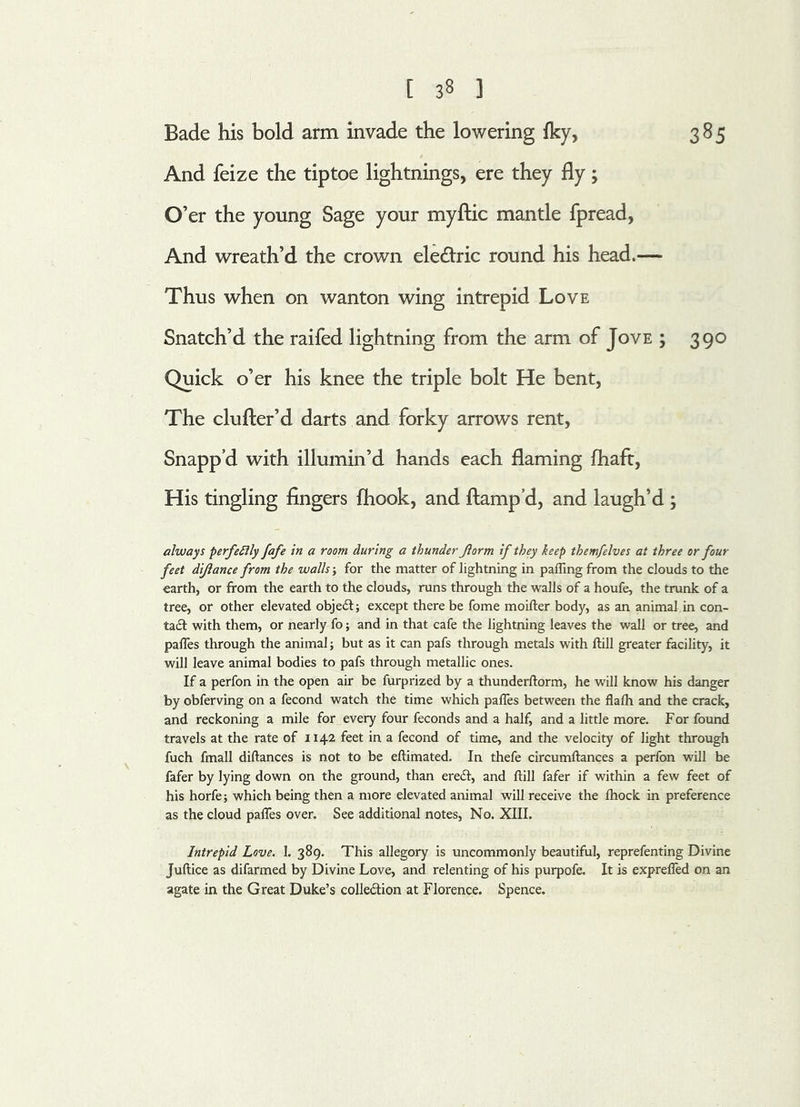 Bade his bold arm invade the lowering iky, 385 And feize the tiptoe lightnings, ere they fly; O’er the young Sage your myftic mantle fpread, And wreath’d the crown ele&ric round his head.— Thus when on wanton wing intrepid Love Snatch’d the raifed lightning from the arm of Jove ; 390 Quick o’er his knee the triple bolt He bent, The clufter’d darts and forky arrows rent, Snapp’d with illumin’d hands each flaming fhaft, His tingling fingers {hook, and ftamp’d, and laugh’d ; always perfectly fafe in a room during a thunder Jlorm if they keep themfelves at three or four feet di/lance from the walls; for the matter of lightning in palling from the clouds to the earth, or from the earth to the clouds, runs through the walls of a houfe, the trunk of a tree, or other elevated objedt; except there be fome moifter body, as an animal in con- tact with them, or nearly fo; and in that cafe the lightning leaves the wall or tree, and pafles through the animal; but as it can pafs through metals with frill greater facility, it will leave animal bodies to pafs through metallic ones. If a perfon in the open air be furprized by a thunderftorm, he will know his danger by obferving on a fecond watch the time which pafles between the flalh and the crack, and reckoning a mile for every four feconds and a half, and a little more. For found travels at the rate of 1142 feet in a fecond of time, and the velocity of light through fuch fmall diftances is not to be eftimated. In thefe circumftances a perfon will be fafer by lying down on the ground, than eredt, and frill fafer if within a few feet of his horfe; which being then a more elevated animal will receive the Ihock in preference as the cloud pafles over. See additional notes, No. XIII. Intrepid Love. 1. 389. This allegory is uncommonly beautiful, reprefenting Divine Juftice as difarmed by Divine Love, and relenting of his purpofe. It is exprefled on an agate in the Great Duke’s collection at Florence. Spence.