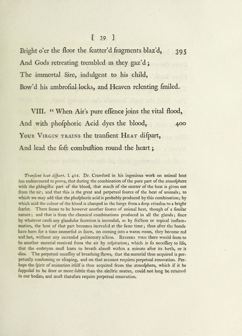 Bright o’er the floor the fcatter’d fragments blaz’d, 395 And Gods retreating trembled as they gaz’d; The immortal Sire, indulgent to his child, Bow’d his ambroflal locks, and Heaven relenting fmiled. VIII. “ When Air’s pure eflence joins the vital flood, And with phofphoric Acid dyes the blood, 400 Your Virgin trains the tranflent Heat difpart. And lead the foft combuftion round the heart; Tranfient heat difpart. I. 401. Dr. Crawford in his ingenious work on animal heat has endeavoured to prove, that during the combination of the pure part of the atmofphere with the phlogiftic part of the blood, that much of the matter of the heat is given out from the air; and that this is the great and perpetual fource of the heat of animals; to which we may add that the phofphoric acid is probably produced by this combination; by which acid the colour of the blood is changed in the lungs from a deep crimfon to a bright fcarlet There feems to be however another fource of animal heat, though of a fimilar nature ; and that is from the chemical combinations produced in all the glands; fince by whatever caufe any glandular fecretion is increafed, as by fricfrion or topical irnflam- mation, the heat of that part becomes increafed at the fame time; thus after the hands have been for a time immerfed in fhow, on coming into a warm room, they become red and hot, without any increafed pulmonary action. Besides this there would feem to be another material received from the air by refpiration; which is fo neceflary to life, that the embryon mull learn to breath almoft within a minute after its birth, or it dies. The perpetual neceffity of breathing fhews, that the material thus acquired is per- petually confuming or efcaping, and on that account requires perpetual renovation. Per- haps the fpirit of animation itfelf is thus acquired from the atmofphere, which if it be fuppofed to be finer or more fubtle than the electric matter, could not long be retained in our bodies, and muft therefore require perpetual renovation.