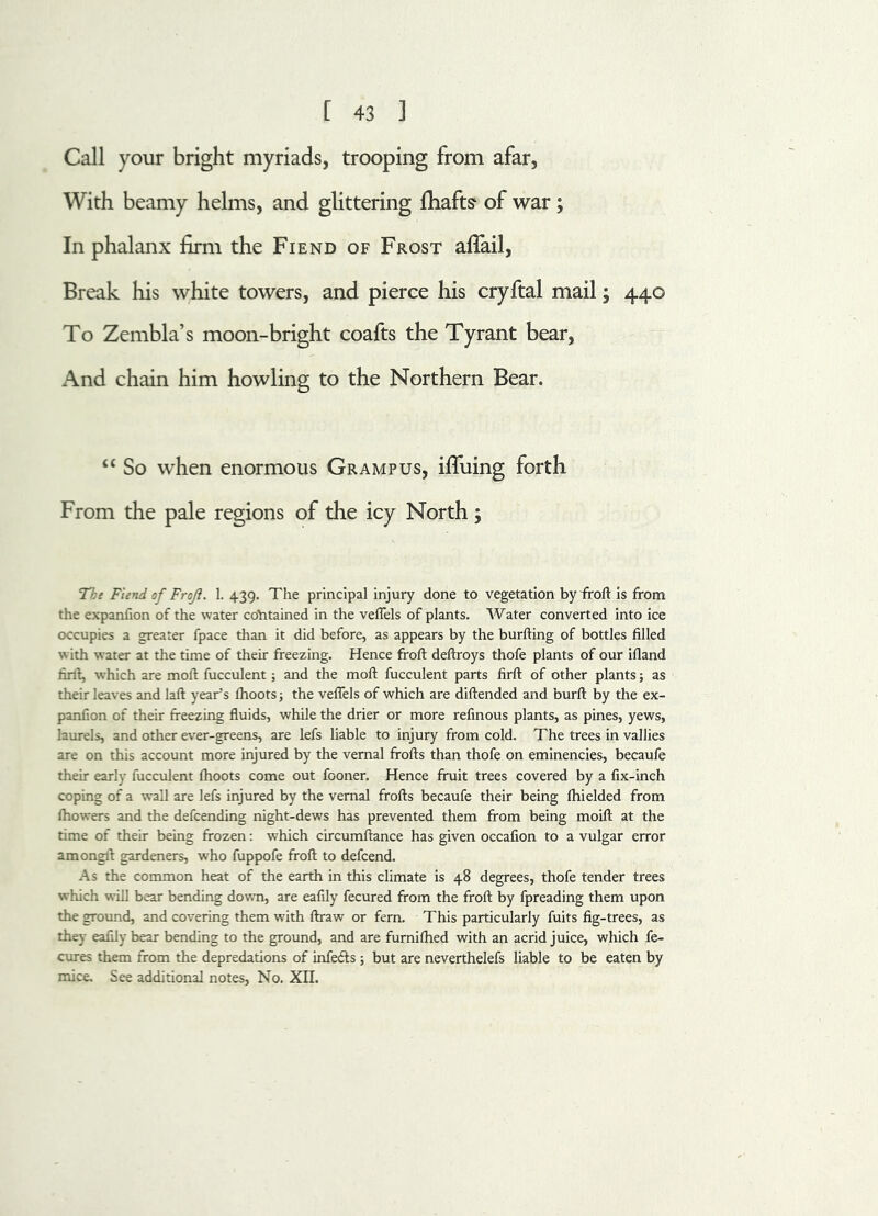 Call your bright myriads, trooping from afar, With beamy helms, and glittering {hafts of war; In phalanx firm the Fiend of Frost afiail, Break his white towers, and pierce his cryftal mail; 440 To Zembla’s moon-bright coafts the Tyrant bear, And chain him howling to the Northern Bear. “ So when enormous Grampus, ifluing forth From the pale regions of the icy North; The Fiend of Frojl. 1. 439. The principal injury done to vegetation by froft is from the expanfion of the water contained in the veflels of plants. Water converted into ice occupies a greater fpace than it did before, as appears by the burfting of bottles filled with water at the time of their freezing. Hence froft deftroys thofe plants of our ifland firft, which are moft fucculent; and the moft fucculent parts firft of other plants; as their leaves and laft year’s fhootsj the veflels of which are diftended and burft by the ex- panfion of their freezing fluids, while the drier or more refinous plants, as pines, yews, laurels, and other ever-greens, are lefs liable to injury from cold. The trees in vallies are on this account more injured by the vernal ffofts than thofe on eminencies, becaufe their early fucculent fhoots come out fooner. Hence fruit trees covered by a fix-inch coping of a wall are lefs injured by the vernal frofts becaufe their being fhielded from fhowers and the defcending night-dews has prevented them from being moift at the time of their being frozen: which circumftance has given occafion to a vulgar error amongft gardeners, who fuppofe froft to defcend. As the common heat of the earth in this climate is 48 degrees, thofe tender trees which will bear bending down, are eafily fecured from the froft by fpreading them upon the ground, and covering them with ftraw or fern. This particularly fuits fig-trees, as they eafily bear bending to the ground, and are furnifhed with an acrid juice, which fe- cures them from the depredations of infefts ; but are neverthelefs liable to be eaten by mice. See additional notes, No. XII.