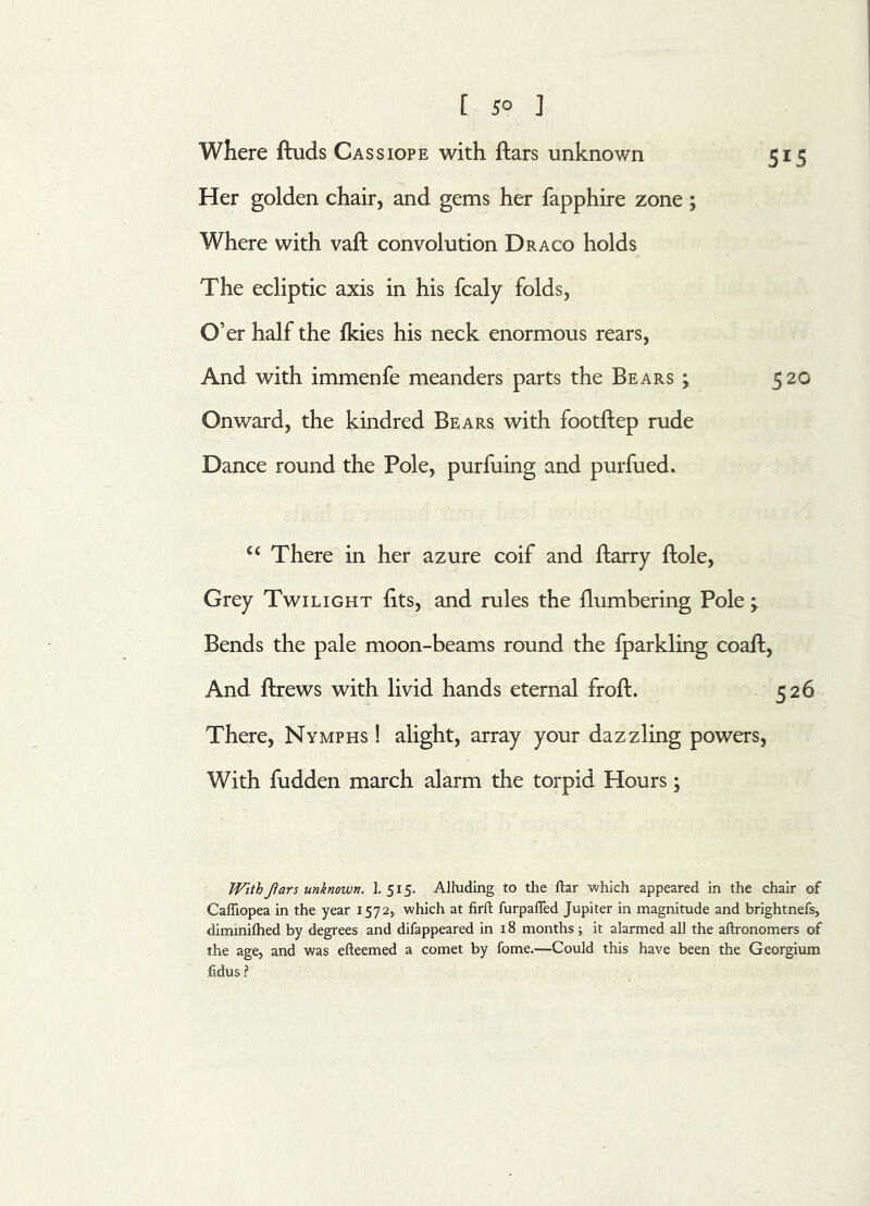 [ 5° ] Where ftuds Cassiope with ftars unknown 515 Her golden chair, and gems her fapphire zone ; Where with vaft convolution Draco holds The ecliptic axis in his fcaly folds, Cf er half the Ikies his neck enormous rears, And with immenfe meanders parts the Bears ; 520 Onward, the kindred Bears with footftep rude Dance round the Pole, purfuing and purfued. u There in her azure coif and harry ftole, Grey Twilight fits, and rules the flumbering Pole ; Bends the pale moon-beams round the fparkling coaft, And hrews with livid hands eternal froft. 526 There, Nymphs ! alight, array your dazzling powers, With hidden march alarm the torpid Hours; With Jlars unknown. I. 515. Alluding to the ftar which appeared in the chair of Caffiopea in the year 1572, which at firft furpaffed Jupiter in magnitude and brightnefs, dimmilhed by degrees and difappeared in 18 months; it alarmed all the aftronomers of the age, and was efteemed a comet by fome.-—Could this have been the Georgium fidus ?