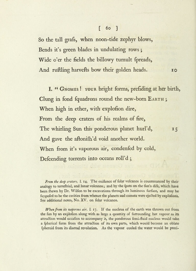 So the tall grafs, when noon-tide zephyr blows, Bends it’s green blades in undulating rows; Wide o’er the fields the billowy tumult fpreads, And ruffling harvefts bow their golden heads. io I. u Gnomes ! your bright forms, prefiding at her birth, Clung in fond fquadrons round the new-born Earth , When high in ether, with explofion dire, From the deep craters of his realms of fire, The whirling Sun this ponderous planet hurl’d, 15 And gave the aftonifh’d void another world. When from it’s vaporous air, condenfed by cold, Defcending torrents into oceans roll’d; From the deep craters. 1. 14. The exiftence of folar volcanos is countenanced By their analogy to terreftrial, and lunar volcanos; and by the fpots on the fun’s difk, which have been (hewn by Dr. Wilfon to be excavations through its luminous furface, and may be fuppofed to be the cavities from whence the planets and comets were ejeCted by explofions. See additional notes, No, XV. on folar volcanos. When from its vaporous air. 1. 17. If the nucleus of the earth was thrown out from, the fun by an explofion along with as large a quantity of furrounding hot vapour as its attraction would occafion to accompany it, the ponderous femi-fluid nucleus would take a fpherical form from the attraction of its own parts, which would become an oblate fpheroid from its diurnal revolution. As the vapour cooled the water would be preci-