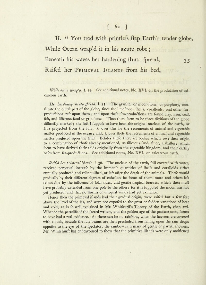 II. <c You trod with printlefs ftep Earth’s tender globe, While Ocean wrap’d it in his azure robe; Beneath his waves her hardening ftrata fpread, 35 Raifed her Primeval Islands from his bed, While ocean wrap'd. 1. 34. See additional notes, No. XVI. on the production of cal- careous earth. Her hardening ftrata fpread. 1.35* The granite, or moor-ftone, or porphory, con- ftitute the oldeft part of the globe, fince the limeftone, fhells, coralloids, ond other fea- produftions reft upon them; and upon thefe fea-produ£tions are found clay, iron, coal, fait, and filiceous fand or grit-ftone. Thus there feem to be three divifions of the globe diftindtly marked; the firft I fuppofe to have been the original nucleus of the earth, or lava projected from the fun; 2. over this lie the recrements of animal and vegetable matter produced in the ocean; and, 3. over thefe the recrements of animal and vegetable matter produced upon the land. Befides thefe there are bodies which owe their origin to a combination of thofe already mentioned, as filiceous fand, fluor, alabafter; which feem to have derived their acids originally from the vegetable kingdom, and their earthy bafes from fea-produ&ions. See additional notes, No. XVI. on calcareous earth. Raifed her primeval ijlands. 1. 36. The nucleus of the earth, ftill covered with water, received perpetual increafe by the immenfe quantities of fhells and coralloids either annually produced and relinquifhed, or left after the death of the animals. Thefe would gradually by their different degrees of cohefion be fome of them more and others lefs removable by the influence of folar tides, and gentle tropical breezes, which then muft have probably extended from one pole to the other; for it is fuppofed the moon was not yet produced, and that no ftorms or unequal winds had yet exiftence. Hence then the primeval i Hands had their gradual origin, were raifed but a few feet above the level of the fea, and were not expofed to the great or fudden variations of heat and cold, as is fo well explained in Mr. Whithurft’s Theory of the Earth, chap. xvi. Whence the paradife of the facred writers, and the golden age of the profane ones, feems to have had a real exiftence. A s there can be no rainbow, when the heavens are covered with clouds, becaufe the fun-beams are then precluded from falling upon the rain-drops oppofite to the eye of the fpe&ator, the rainbow is a mark of gentle or partial fhowers. Mr. Whitehurft has endeavoured to fhow that the primitive iflands were only moiftened