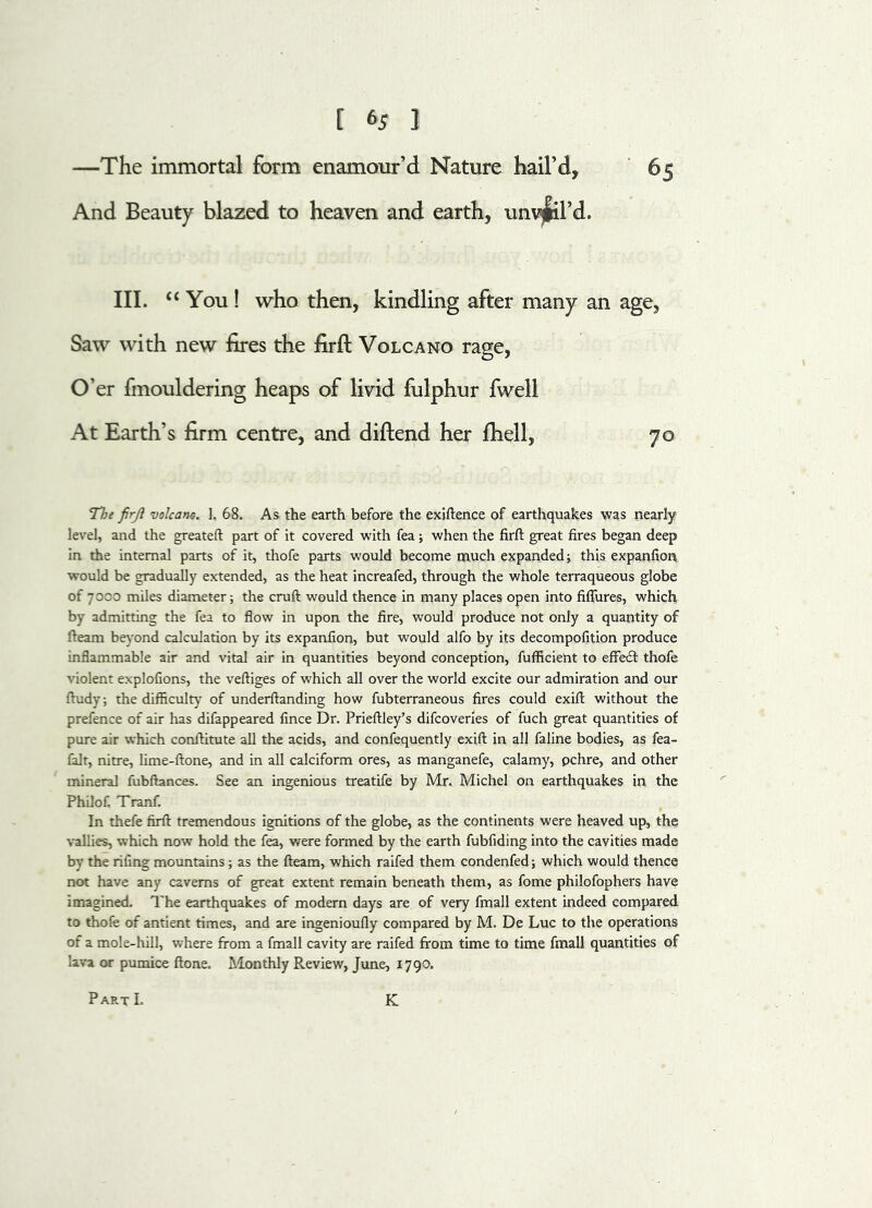 [ (>5 1 —The immortal form enamour’d Nature hail’d, 65 And Beauty blazed to heaven and earth, unveil’d. III. “ You ! who then, kindling after many an age, Saw with new fires the firft Volcano rage, O’er fmouldering heaps of livid fulphur fwell At Earth’s firm centre, and diftend her fhell, 70 The firji volcano. 1. 68. As the earth before the exiftence of earthquakes was nearly level, and the greateft part of it covered with fea; when the firft great fires began deep in the internal parts of it, thofe parts would become much expanded; this expanfion would be gradually extended, as the heat increafed, through the whole terraqueous globe of 7000 miles diameter; the cruft would thence in many places open into fiffures, which by admitting the fea to flow in upon the fire, would produce not only a quantity of fteam beyond calculation by its expanfion, but would alfo by its decompofition produce inflammable air and vital air in quantities beyond conception, fufficieht to effect thofe violent explofions, the veftiges of which all over the world excite our admiration and our ftudy; the difficulty of underftanding how fubterraneous fires could exift without the prefence of air lias difappeared fince Dr. Prieftley’s difcoveries of fuch great quantities of pure air which conftitute all the acids, and confequently exift in all faline bodies, as fea- falt, nitre, lime-ftone, and in all calciform ores, as manganefe, calamy, pchre, and other mineral fubftances. See an ingenious treatife by Mr. Michel on earthquakes in the Philof. Tranf. In thefe firft tremendous ignitions of the globe, as the continents were heaved up, the vallies, which now hold the fea, were formed by the earth fubfiding into the cavities made by the riling mountains; as the fteam, which raifed them condenfed; which would thence not have any caverns of great extent remain beneath them, as fome philofophers have imagined. The earthquakes of modern days are of very fmall extent indeed compared to thofe of antient times, and are ingenioufiy compared by M. De Luc to the operations of a mole-hill, where from a fmall cavity are raifed from time to time fmall quantities of lava or pumice ftone. Monthly Review, June, 1790. PartI. K