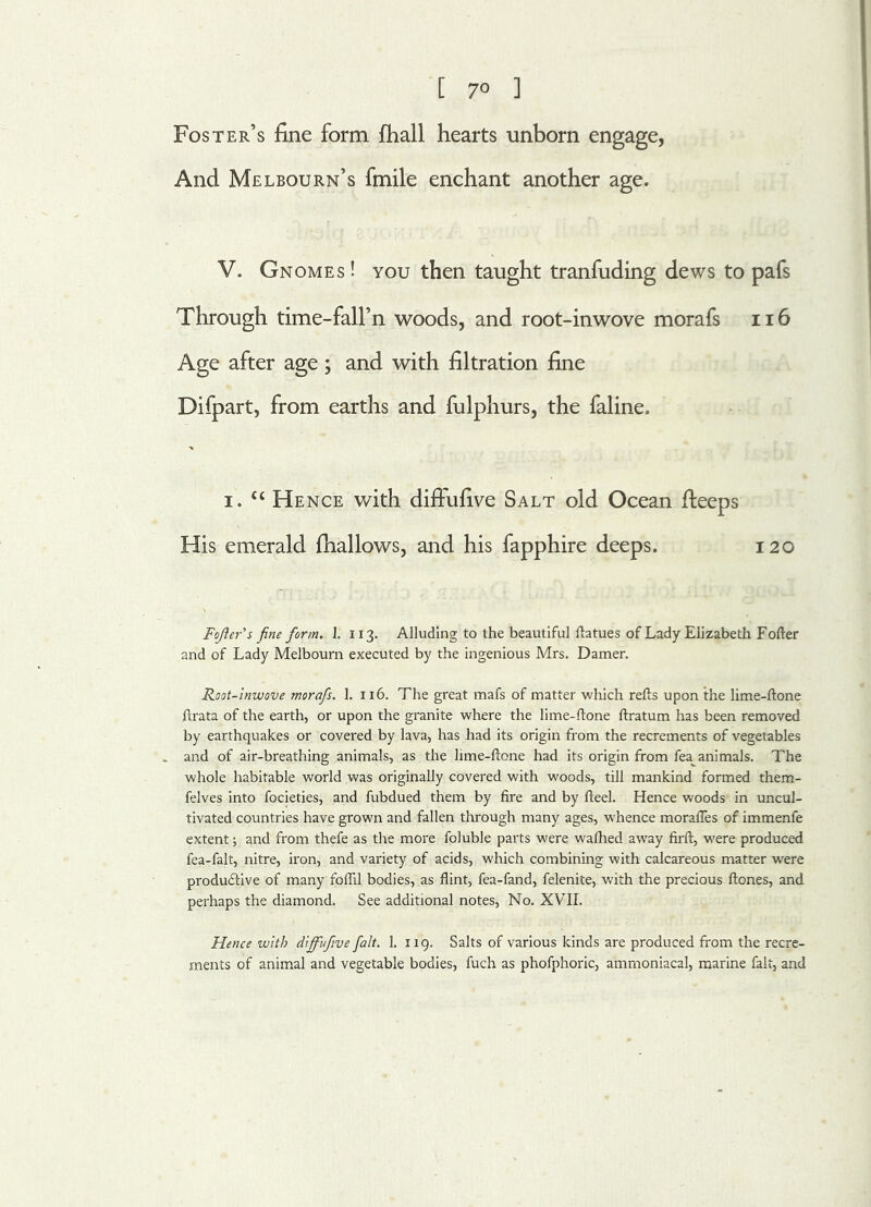 [ 7° ] Foster’s fine form fhall hearts unborn engage, And Melbourn’s fmile enchant another age. V. Gnomes ! you then taught tranfuding dews to pafs Through time-fall’n woods, and root-inwove morafs 116 Age after age; and with filtration fine Difpart, from earths and fulphurs, the faline. i. “ Hence with difFufive Salt old Ocean deeps His emerald fhallows, and his fapphire deeps. 120 Fojler's fine form. 1. 113. Alluding to the beautiful ftatues of Lady Elizabeth Fofter and of Lady Melbourn executed by the ingenious Mrs. Damer. Root-inwove morafs. 1. 116. The great mafs of matter which refts upon the lime-ftone ftrata of the earth, or upon the granite where the lime-ftone ftratum has been removed by earthquakes or covered by lava, has had its origin from the recrements of vegetables . and of air-breathing animals, as the lime-ftone had its origin from fea^ animals. The whole habitable world was originally covered with woods, till mankind formed them- felves into focieties, and fubdued them by fire and by fteel. Hence woods in uncul- tivated countries have grown and fallen through many ages, whence morafles of immenfe extent; and from thefe as the more foluble parts were wafhed away firft, were produced fea-falt, nitre, iron, and variety of acids, which combining with calcareous matter were produ&ive of many foil'll bodies, as flint, fea-fand, felenite, with the precious ftones, and perhaps the diamond. See additional notes, No. XVII. Hence with diffufive fait. 1. 119. Salts of various kinds are produced from the recre- ments of animal and vegetable bodies, fuch as phofphoric, ammoniacal, marine fait, and