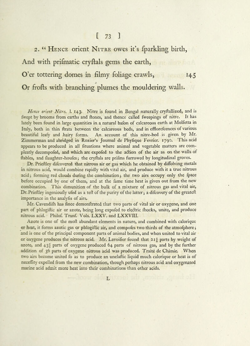 2. “ Hence orient Nitre owes it’s fparkling birth, And with prifmatic cryftals gems the earth, O’er tottering domes in filmy foliage crawls, 145 Or frofts with branching plumes the mouldering walls. Hence orient Nitre. I. 143. Nitre is found in Bengal naturally cryftallized, and is fwept by brooms from earths and ftones, and thence called fweepings of nitre. It has lately been found in large quantities in a natural bafon of calcareous earth at Molfetta in Italy, both in thin ftrata between the calcareous beds, and in efflorefcences of various beautiful leafy and hairy forms. An account of this nitre-bed is given by Mr. Zimmerman and abridged in Rozier’s Journal de Phyfique Fevrier. 1790. This acid appears to be produced in all fituations where animal and vegetable matters are com- pleatly decompofed, and which are expofed to the action of the air as on the walls of ftables, and flaughter-houfes; the cryftals are prifms furrowed by longitudinal groves. Dr. Prieftley difcovered that nitrous air or gas which he obtained by diffolving metals in nitrous acid, would combine rapidly with vital air, and produce with it a true nitrous acid; forming red clouds during the combination; the two airs occupy only the fpace before occupied by one of them, and at the fame time heat is given out from the new combination. This dimunition of the bulk of a mixture of nitrous gas and vital air, Dr. Prieftley ingenioufly ufed as a teft of the purity of the latter; a difcovery of the greateft importance in the analyfis of airs. Mr. Cavendifh has fince demonftrated that two parts of vital air or oxygene, and one part of phlogiftic air or azote, being long expofed to eleftric fhocks, unite, and produce nitrous acid. Philof. Tranf. Vols. LXXV. and LXXVIII. Azote is one of the moft abundant elements in nature, and combined with calorique or heat, it forms azotic gas or phlogiftic air, and compofes two thirds of the atmofphere; and is one of the principal component parts of animal bodies, and when united to vital air or oxygene produces the nitrous acid. Mr. Lavoifier found that 21 \ parts by weight of azote, and 43 \ parts of oxygene produced 64 parts of nitrous gas, and by the further addition of 36 parts of oxygene nitrous acid was produced. Traite de Chimie. When two airs become united fo as to produce an unelaftic liquid much calorique or heat is of neceflity expelled from the new combination, though perhaps nitrous acid and oxygenated marine acid admit more heat into their combinations than other acids. L