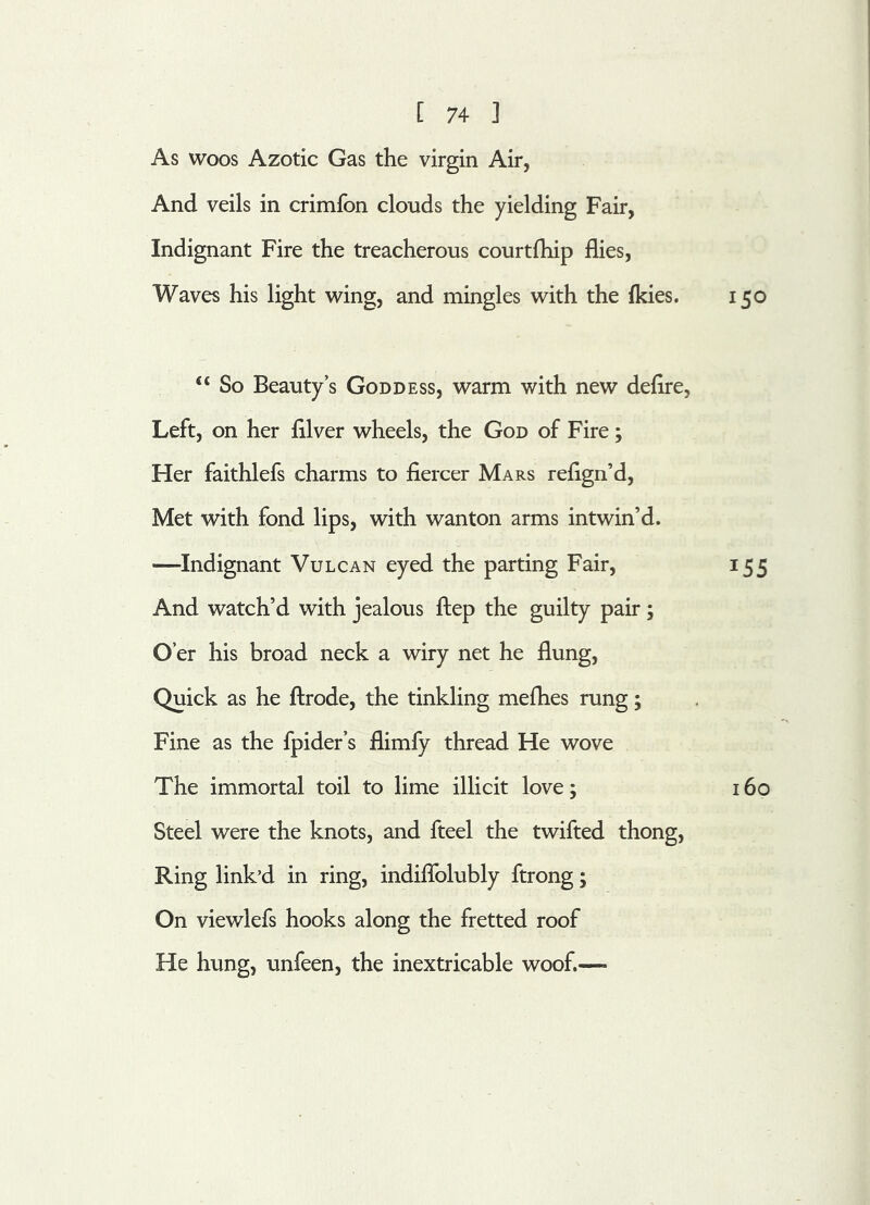 As woos Azotic Gas the virgin Air, And veils in crimfon clouds the yielding Fair, Indignant Fire the treacherous courtfhip flies, Waves his light wing, and mingles with the (kies. 150 “ So Beauty’s Goddess, warm with new deflre, Left, on her fllver wheels, the God of Fire; Her faithlefs charms to fiercer Mars refign’d, Met with fond lips, with wanton arms intwin’d. —Indignant Vulcan eyed the parting Fair, 155 And watch’d with jealous ftep the guilty pair ; O’er his broad neck a wiry net he flung, Quick as he ftrode, the tinkling mefhes rung; Fine as the fpider’s flimfy thread He wove The immortal toil to lime illicit love; 160 Steel were the knots, and fteel the twifted thong, Ring link’d in ring, indiflolubly ftrong; On viewlefs hooks along the fretted roof He hung, unfeen, the inextricable woof.—