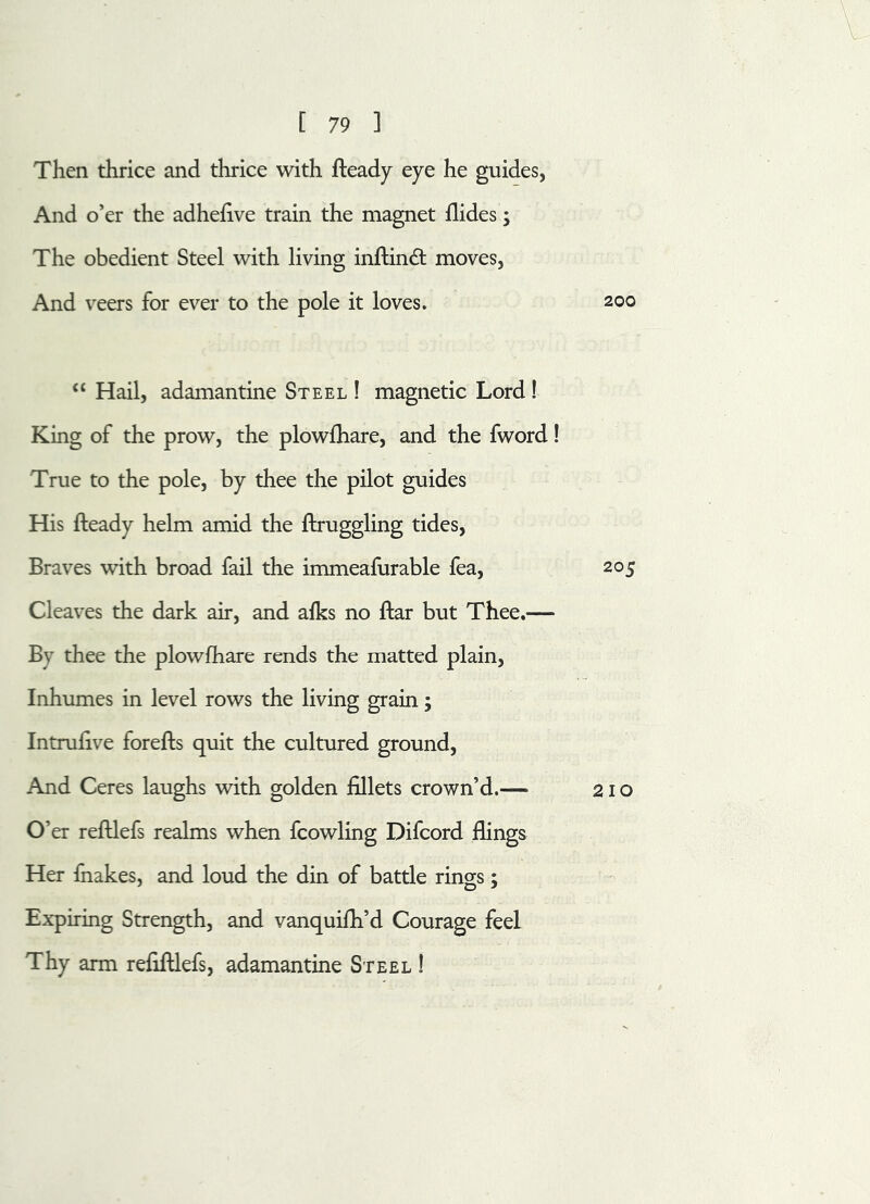 Then thrice and thrice with fteady eye he guides, And o’er the adhefive train the magnet Aides; The obedient Steel with living inftinft moves, And veers for ever to the pole it loves. 200 “ Hail, adamantine Steel ! magnetic Lord ! King of the prow, the plowlhare, and the fword! True to the pole, by thee the pilot guides His fteady helm amid the ftruggling tides, Braves with broad fail the immeafurable fea, 205 Cleaves the dark air, and afks no ftar but Thee.— By thee the plowfhare rends the matted plain, Inhumes in level rows the living grain; Intrufive forefts quit the cultured ground, And Ceres laughs with golden fillets crown’d.— 21 o O er reftlefs realms when fcowling Difcord flings Her fnakes, and loud the din of battle rings; Expiring Strength, and vanquifli’d Courage feel Thy arm refiftlefs, adamantine Steel !