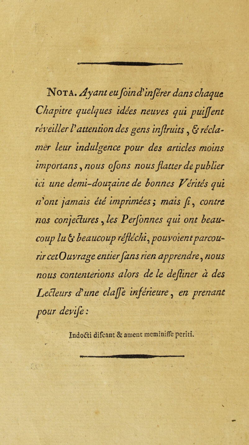 Nota. Ayant tafoin d'inférer dans chaque, Chapitre quelques idées neuves qui puiflent réveiller l'attention des gens injlruits, & récla- mer leur indulgence pour des articles moins imporians ^nous ofons nous flatter de publier ici une demi-douzaine de bonnes Vérités qui n'ont jamais été imprimées ; mais fi, contre nos conjectures % les Perflonnes qui ont beau- coup lu & beaucoup réfléchi, pouvoientparcou- rir cetOuvrage entierfans rien apprendre, nous nous contenterions alors de le defliner à des Lecteurs d'une claffe inférieure, en prenant pour devife : Indo&i difcant & ament memïnifle peritî.