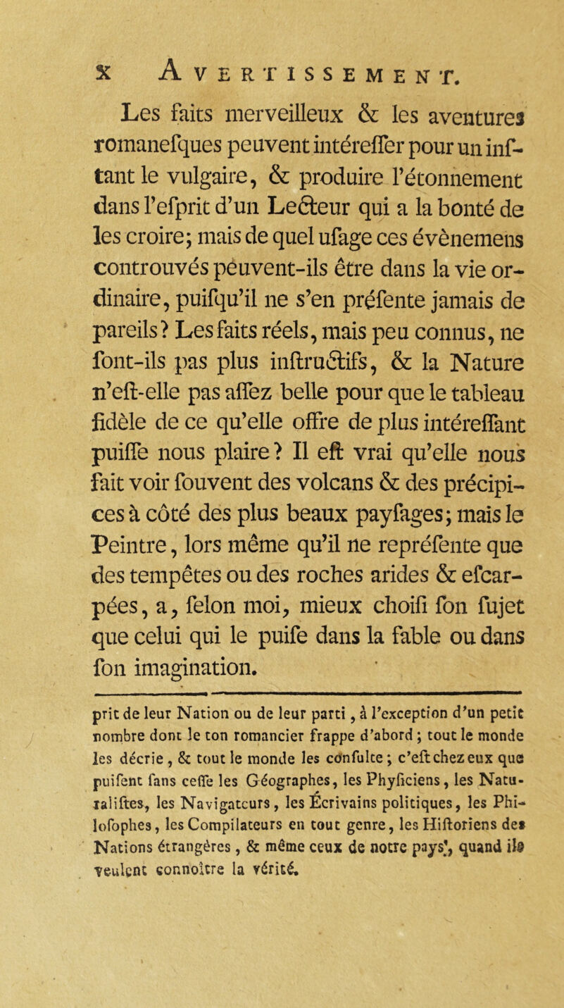 Les faits merveilleux & les aventures romanefques peuvent intéreffer pour un inf- tantle vulgaire, & produire l’étonnement dans l’efprit d’un Lecteur qui a la bonté de les croire; mais de quel ufage ces évènemens controuvés peuvent-ils être dans la vie or- dinaire, puifqu’il ne s’en préfente jamais de pareils? Les faits réels, mais peu connus, ne font-ils pas plus inftruétifs, & la Nature n’eft-elle pas alfez belle pour que le tableau fidèle de ce qu’elle offre de plus intéreffant puilfe nous plaire? Il eft vrai qu’elle nous fait voir fouvent des volcans & des précipi- ces à côté des plus beaux payfages; mais le Peintre, lors même qu’il ne repréfente que des tempêtes ou des roches arides & efcar- pées, a, félon moi, mieux choifi fon fujet que celui qui le puife dans la fable ou dans fon imagination. prie de leur Nation ou de leur parti, à l'exception d'un petit nombre dont le ton romancier frappe d'abord ; tout le monde les décrie , & tout le monde les confulte ; c’eft chez eux que puifent fans celle les Géographes, les Phyficiens, les Natu- ialiftes, les Navigateurs, les Ecrivains politiques, les Phi- lofophes, les Compilateurs en tout genre, les Hiftoriens de* Nations étrangères, & même ceux de notre pays’, quand ils ■veulent connoitre la vérité.