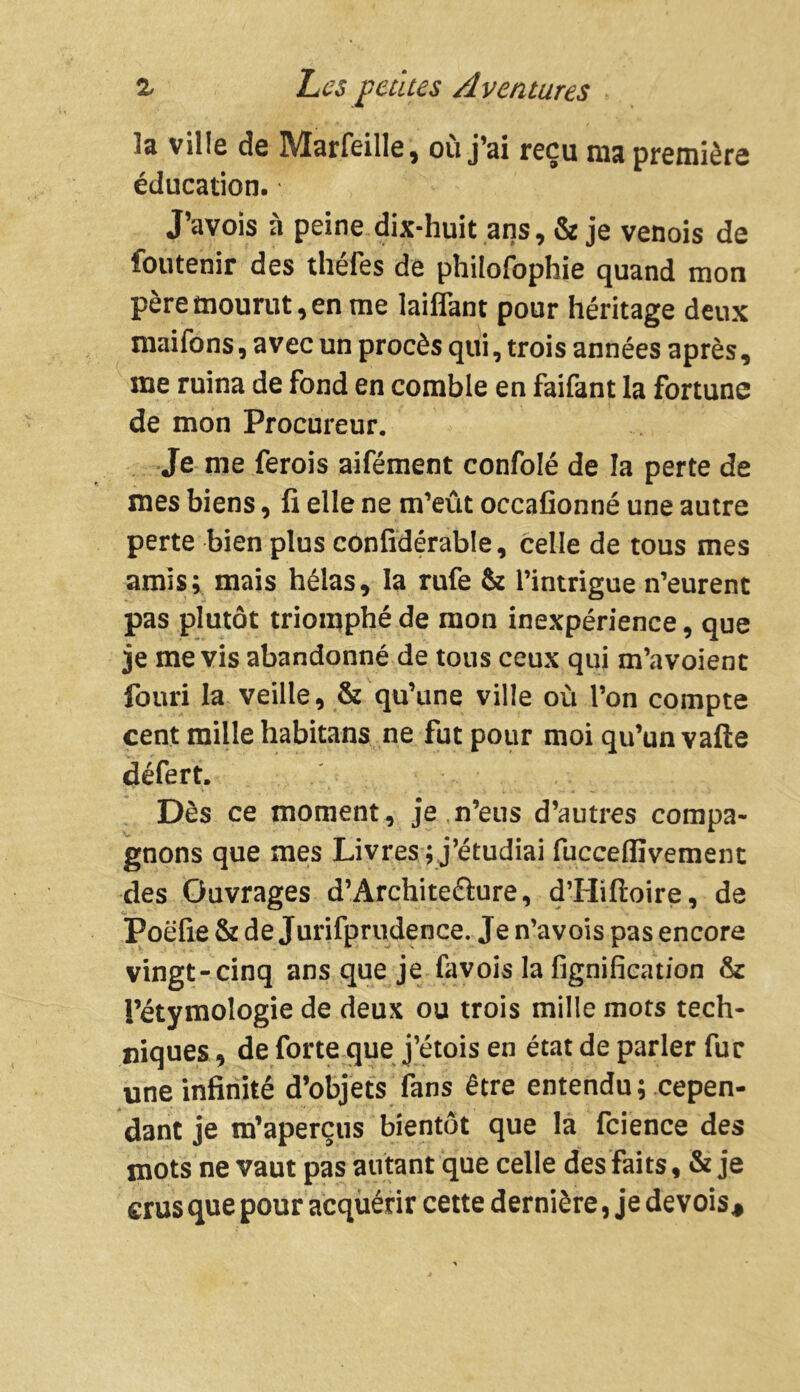 la ville de Marfeille, où j’ai reçu ma première éducation. J’avois à peine dix-huit ans, & je venois de foutenir des théfes de philofophie quand mon père mourut, en me laiffant pour héritage deux maifons, avec un procès qui, trois années après, me ruina de fond en comble en faifant la fortune de mon Procureur. Je me ferois aifément confolé de la perte de mes biens, fi elle ne m’eût occafionné une autre perte bien plus confidérable, celle de tous mes amis; mais hélas, la rufe & l’intrigue n’eurent pas plutôt triomphé de mon inexpérience, que je me vis abandonné de tous ceux qui m’avoient fouri la veille, & qu’une ville où l’on compte cent mille habitans ne fut pour moi qu’un vafte défert. Dès ce moment, je n’eus d’autres compa- gnons que mes Livres ; j’étudiai fucceffivement des Ouvrages d’Archite&ure, d’Hiftoire, de Poëfie & de Jurifprudence. Je n’avois pas encore vingt-cinq ans que je favois la lignification & l’étymologie de deux ou trois mille mots tech- niques , de forte que j’étois en état de parler fur une infinité d’objets fans être entendu ; cepen- dant je m’aperçus bientôt que la fcience des mots ne vaut pas autant que celle des faits, & je crus que pour acquérir cette dernière, je devois.