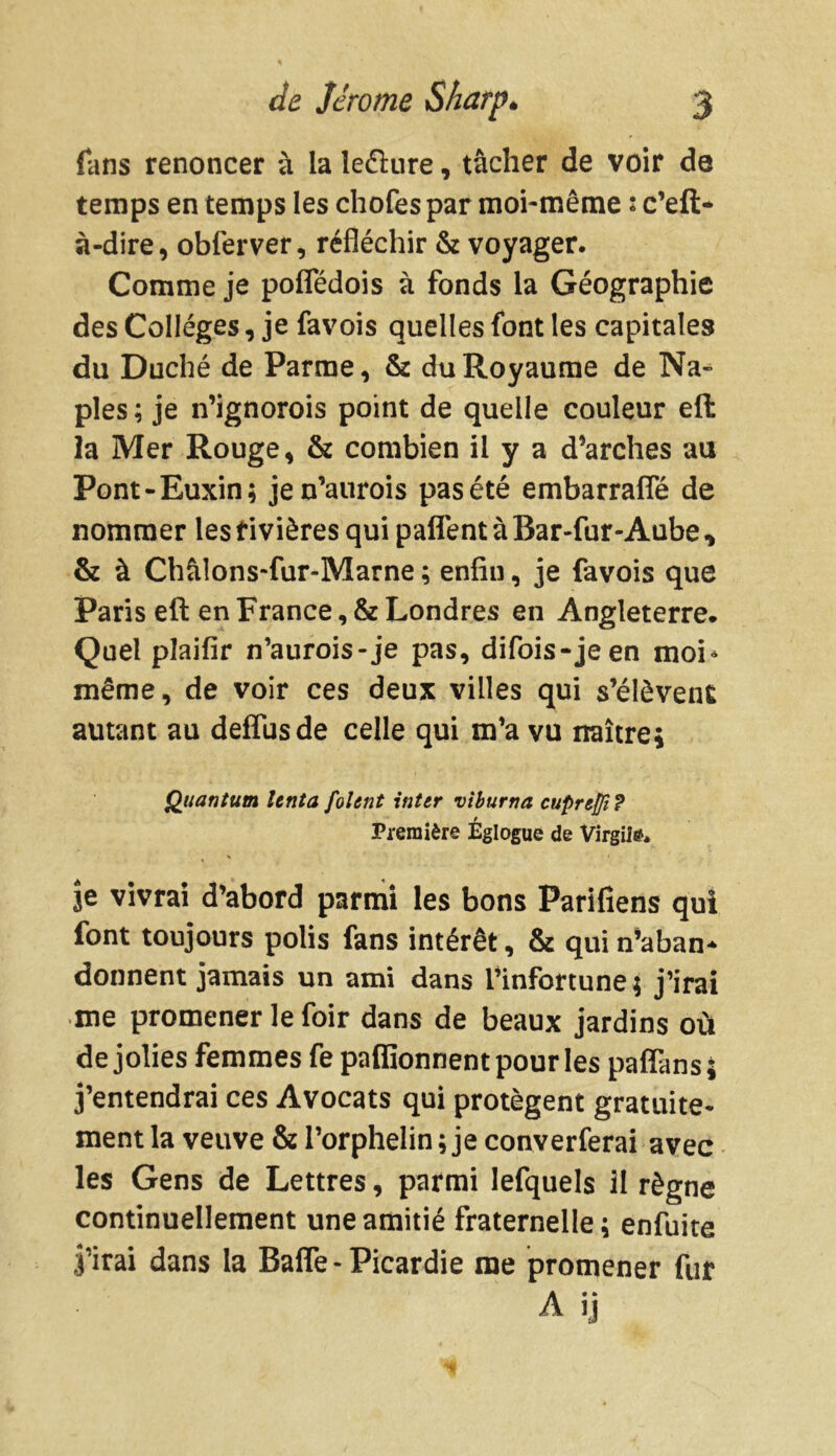 fans renoncer à la îe&ure, tâcher de voir de temps en temps les chofes par moi-même : c’eft* à-dire, obferver, réfléchir & voyager. Comme je poffédois à fonds la Géographie des Collèges, je favois quelles font les capitales du Duché de Parme, & du Royaume de Na- ples; je n’ignorois point de quelle couleur ell la Mer Rouge, & combien il y a d’arches au Pont-Buxin; jen’aurois pas été embarrafle de nommer les rivières qui paffent à Bar-fur-Aube , & à Châlons-fur-Marne ; enfin, je favois que Paris eft en France, & Londres en Angleterre. Quel plaifir n’aurois-je pas, difois-jeen moi* même, de voir ces deux villes qui s’élèvent autant au delfusde celle qui m’a vu naître; Quantum tenta folcnt inter viburna cuprejfi ? Première Églogue de Virgile je vivrai d’abord parmi les bons Parifiens qui font toujours polis fans intérêt, & qui n’aban* donnent jamais un ami dans l’infortune ; j’irai me promener le foir dans de beaux jardins où de jolies femmes fe paffionnent pour les paffans ; j’entendrai ces Avocats qui protègent gratuite- ment la veuve & l’orphelin ; je converferai avec les Gens de Lettres, parmi lefquels il règne continuellement une amitié fraternelle ; enfuite j’irai dans la Baffe - Picardie me promener fur A ij