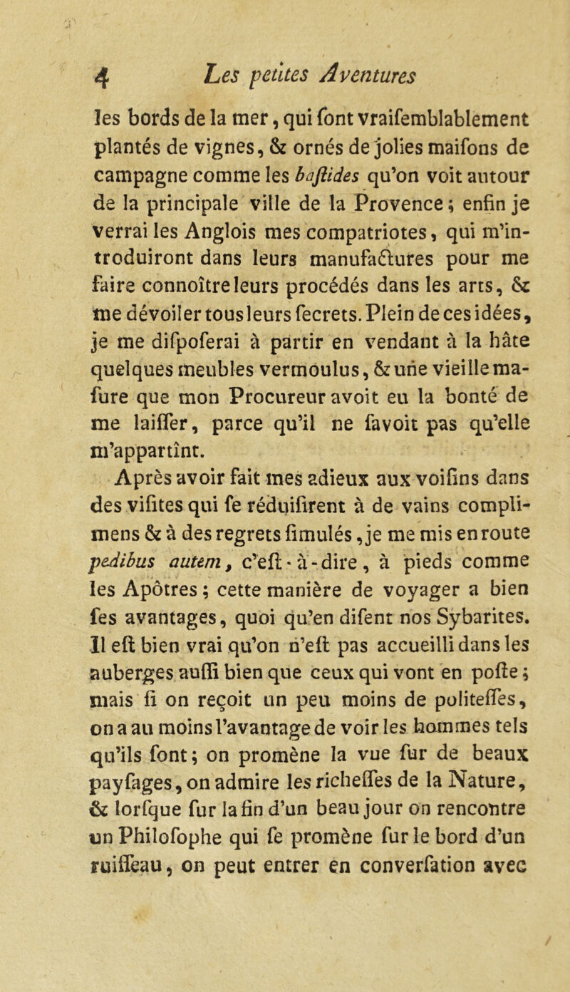 les bords de la tuer, qui font vraifemblablement plantés de vignes, & ornés de jolies maifons de campagne comme les bafiides qu’on voit autour de la principale ville de la Provence ; enfin je verrai les Anglois mes compatriotes, qui m’in- troduiront dans leurs manufaétures pour me faire connoîtreleurs procédés dans les arts, & tue dévoiler tous leurs fecrets. Plein de ces idées, je me difpoferai à partir en vendant à la hâte quelques meubles vermoulus, & une vieille ma- fure que mon Procureur avoit eu la bonté de me laifler, parce qu’il ne favoit pas qu’elle m’appartînt. Après avoir fait mes adieux aux voifins dans des vifites qui fe réduifirent à de vains compli- mens & à des regrets fimulés, je me mis en route peAibus auteni, c’efl: * à-dire , à pieds comme les Apôtres ; cette manière de voyager a bien fes avantages, quoi qu’en difent nos Sybarites. Ileftbien vrai qu’on n’eft pas accueilli dans les auberges aufii bien que ceux qui vont en polie ; mais fi on reçoit un peu moins de politefles, on a au moins l’avantage de voiries hommes tels qu’ils font ; on promène la vue fur de beaux payfages, on admire lesricheffes de la Nature, & lorfque fur la fin d’un beau jour on rencontre tin Philofophe qui fe promène fur le bord d’un ruifleau, on peut entrer en converfation avec