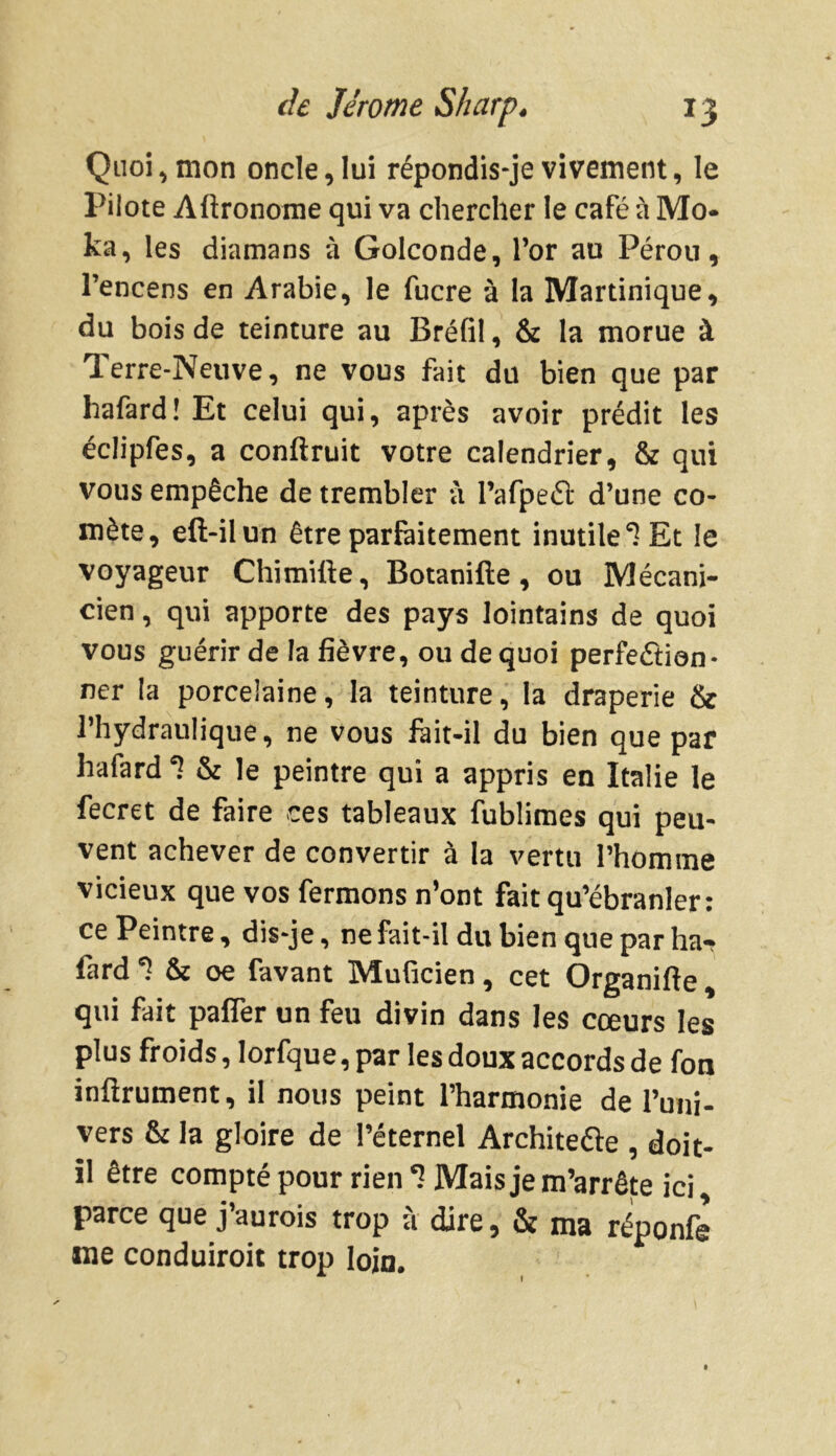 Quoi, mon oncle, lui répondis-je vivement, le Pilote Aftronome qui va chercher le café à Mo- ka, les diamans à Golconde, l’or au Pérou, l’encens en Arabie, le fucre à la Martinique, du bois de teinture au Bréfil, & la morue à Terre-Neuve, ne vous fait du bien que par hafard! Et celui qui, après avoir prédit les éclipfes, a confinait votre calendrier, & qui vous empêche de trembler à l’afpeét d’une co- mète, eft-ilun être parfaitement inutile ‘l Et le voyageur Chimifte, Botanifte, ou Mécani- cien , qui apporte des pays lointains de quoi vous guérir de la fièvre, ou de quoi perfection- ner la porcelaine, la teinture, la draperie & l’hydraulique, ne vous fàit-il du bien que par hafard ‘i & le peintre qui a appris en Italie le fecret de faire ces tableaux fublimes qui peu- vent achever de convertir à la vertu l'homme vicieux que vos fermons n’ont fait qu’ébranler: ce Peintre, dis-je, ne fait-il du bien que par ha- fard *? & oe favant Muficien, cet Organifte, qui fait paflèr un feu divin dans les cœurs les plus froids, lorfque, par les doux accords de fon infiniment, il nous peint l’harmonie de l’uni- vers & la gloire de l’éternel Architecte , doit- il être compté pour rien *1 Mais je m’arrête ici, parce que j’aurois trop à dire, & ma réponfe me conduiroit trop loin.