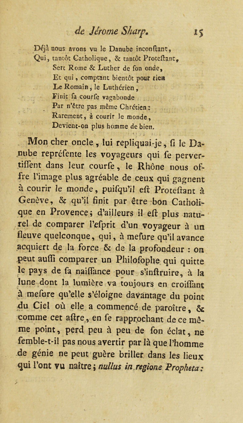 Déjà nous avons vu le Danube inconftant , Qui, tantôt Catholique, & tantôt Procédant, Sert Rome & Luther de fon onde. Et qui, comptant bientôt pour rien Le Romain, le Luthérien , Finit fa courfe vagabonde Par n’être pas même Chrétien: Rarement, à courir le monde, Devient-on plus homme de bien, ‘I *. / ; V « 4 ; Mon cher oncle , lui repliquai-je, fi le Da- nube repréfente les voyageurs qui fe perver- tilfent dans leur courfe, le Rhône nous of- fre l’image plus agréable de ceux qui gagnent à courir le monde, puifqu’il eft Proteftant à Genève, & qu’il finit par être bon Catholi- que en Provence; d’ailleurs il eft plus natu- rel de comparer l’efprit d’un voyageur à un fleuve quelconque, qui, à mefure qu’il avance acquiert de la force & de la profondeur : on peut aufii comparer un Philofophe qui quitte le pays de fa naiffance pour s’inftruire, à la lune dont la lumière va toujours en croiflant à mefure qu’elle s’éloigne davantage du point ftu Ciel où elle a commencé de paroître, & comme cet aftre , en fe rapprochant de ce mê- me point, perd peu à peu de fon éclat, ne femble-t-il pas nous avertir par là que l’homme de génie ne peut guère briller dans les lieux qui l’ont vu naître ; nullus in régions Propheta;