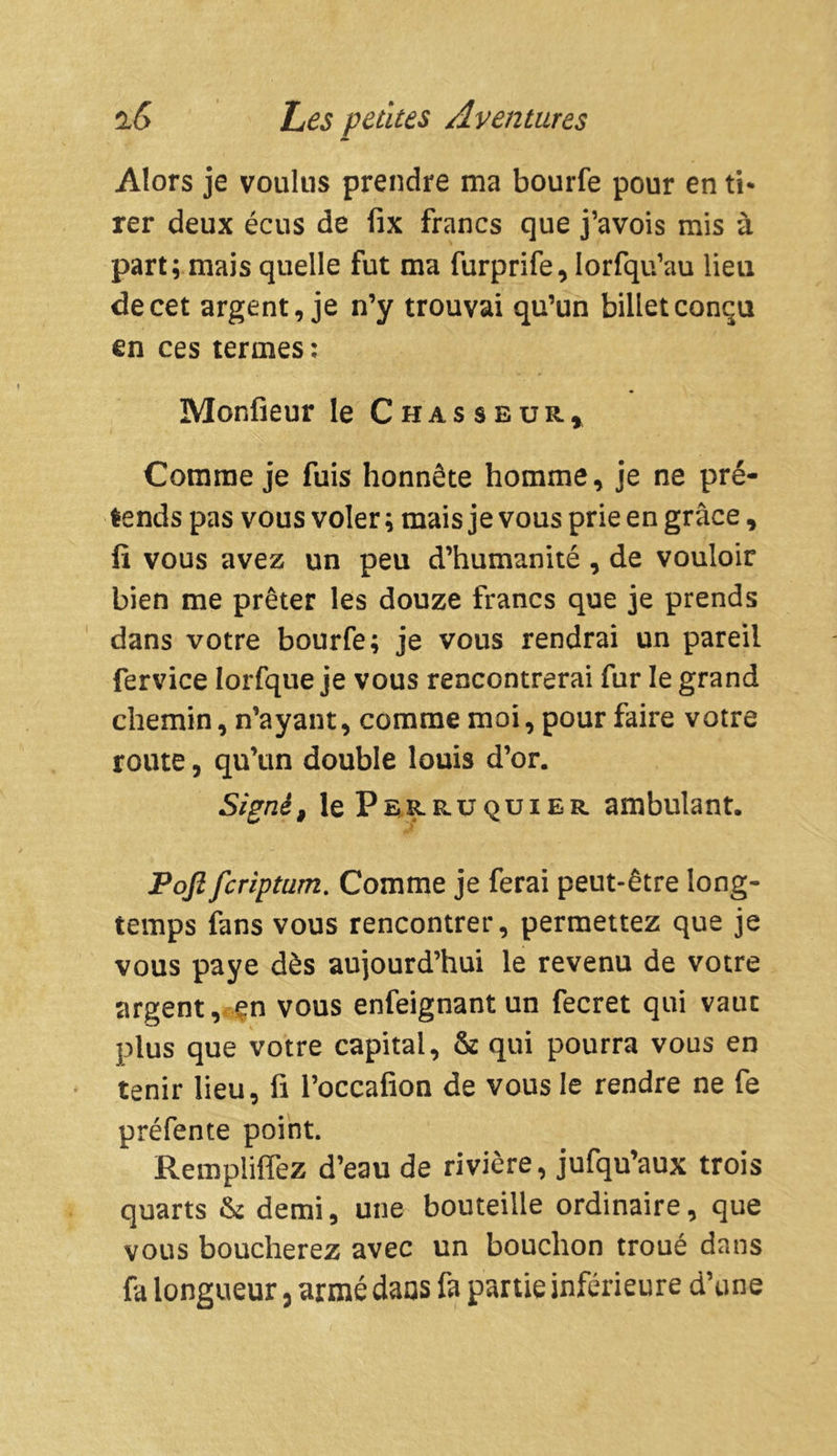 Alors je voulus prendre ma bourfe pour en ti* rer deux écus de fix francs que j’avois mis à part; mais quelle fut ma furprife, iorfqu’au lieu de cet argent, je n’y trouvai qu’un billet conçu en ces termes: Monfieur le Chasseur, Comme je fuis honnête homme, je ne pré- tends pas vous voler ; mais je vous prie en grâce, fi vous avez un peu d’humanité , de vouloir bien me prêter les douze francs que je prends dans votre bourfe; je vous rendrai un pareil fervice Iorfque je vous rencontrerai fur le grand chemin, n’ayant, comme moi, pour faire votre route, qu’un double louis d’or. Signé, le P ek» ru qui er ambulant. Pofi fcriptum. Comme je ferai peut-être long- temps fans vous rencontrer, permettez que je vous paye dès aujourd’hui le revenu de votre argent, en vous enfeignantun fecret qui vaut plus que votre capital, & qui pourra vous en tenir lieu, fi l’occafion de vous le rendre ne fe préfente point. Remplirez d’eau de rivière, jufqu’aux trois quarts &: demi, une bouteille ordinaire, que vous boucherez avec un bouchon troué dans fa longueur, armé dans fa partie inférieure d’une