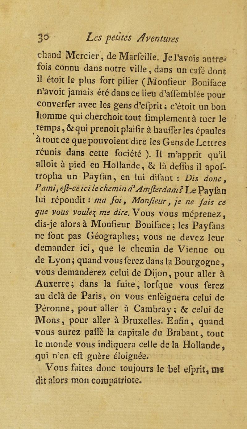 chand Mercier, de Marfeille. Jel’avois autre1* fois connu dans notre ville, dans un café dont il étoit le plus fort pilier (Monfieur Boniface n’avoit jamais été dans ce lieu d’aflemblée pour converfer avec les gens d’eiprit ; c’étoit un bon homme qui cherchoit tout Amplement à tuer le temps, & qui prenoit plaifir à haufïer les épaules à tout ce que pouvoient dire les Gens de Lettres réunis dans cette fociété ). Il m’apprit qu’il alloit à pied en Hollande, & là defïiis il apof- tropha un Payfan, en lui difant : Dis donc, l’ami, ejl-ceici le chemin d’Am fier dam.? Le Payfan lui répondit : ma foi, Monfieur, je ne fais ce que vous voulei me dire. Vous vous méprenez, dis-je alors à Monfieur Boniface ; les Payfims ne font pas Géographes; vous ne devez leur demander ici, que le chemin de Vienne ou de Lyon ; quand vous ferez dans la Bourgogne, vous demanderez celui de Dijon, pour aller à Auxerre; dans la fuite, lorfque vous ferez au delà de Paris, on vous enfeignera celui de Péronne, pour aller à Cambrav; & celui de Mons, pour aller à Bruxelles. Enfin, quand vous aurez pafle la capitale du Brabant, tout le monde vous indiquera celle de la Hollande, qui n’en efi: guère éloignée. Vous faites donc toujours le bel efprit, ms dit alors mon compatriote.
