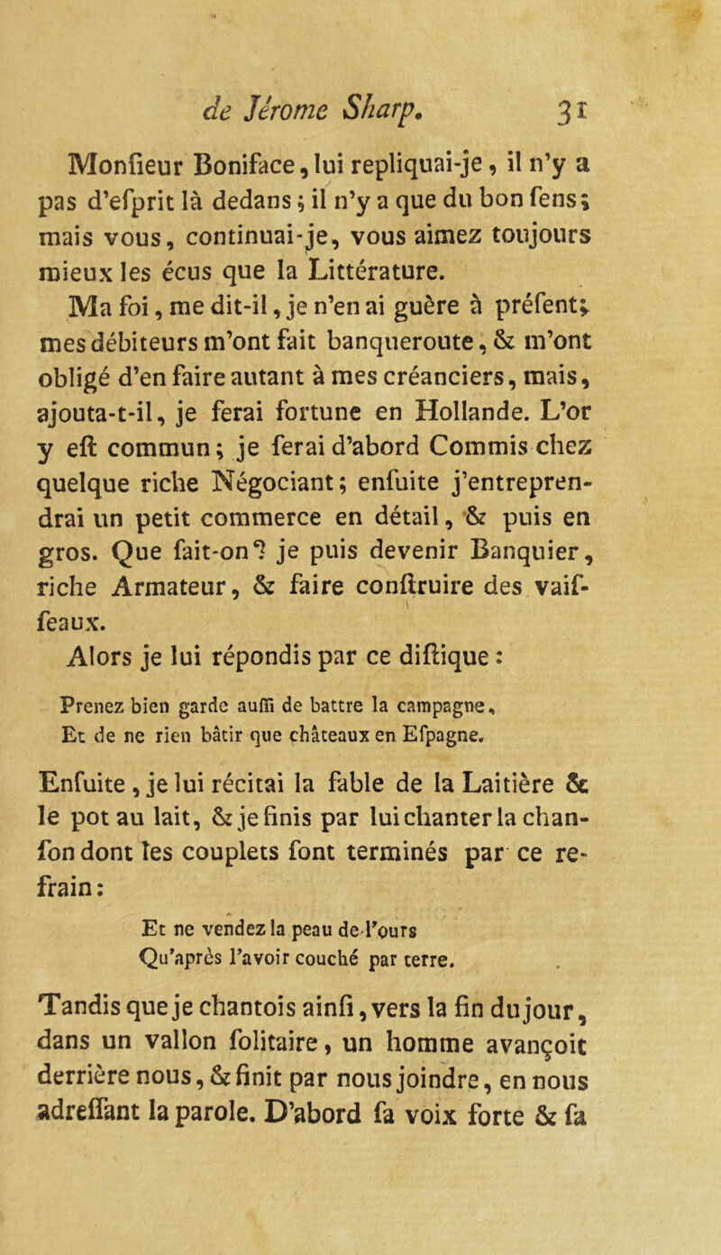 Monfieur Boniface,lui repliquai-je, il n’y a pas d’efprit là dedans ; il n’y a que du bon fens ; mais vous, continuai-je, vous aimez toujours mieux les écus que la Littérature. Ma foi, me dit-il, je n’en ai guère à préfent» mes débiteurs m’ont fait banqueroute, & m’ont obligé d’en faire autant à mes créanciers, mais, ajouta-t-il, je ferai fortune en Hollande. L’or y eft commun; je ferai d’abord Commis chez quelque riche Négociant; enfuite j’entrepren- drai un petit commerce en détail, & puis en gros. Que fait-on 1 je puis devenir Banquier, riche Armateur, & faire confîruire des vaif- feaux. Alors je lui répondis par ce diftique : Prenez bien garde aufii de battre la campagne. Et de ne rien bâtir que châteaux en Efpagne. Enfuite , je lui récitai la fable de la Laitière & le pot au lait, & je finis par lui chanter la chan- fon dont îes couplets font terminés par ce re- frain : Et ne vendez la peau de Tours Qu’après ravoir couché par terre. Tandis que je chantois ainfi, vers la fin du jour, dans un vallon folitaire, un homme avançoit derrière nous, & finit par nous joindre, en nous adreifant la parole. D’abord fa voix forte & fa