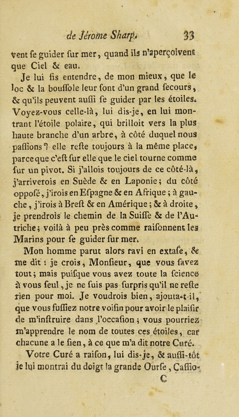 Vent fe guider fur mer, quand ils n’aperçoivenÉ que Ciel & eau* Je lui fis entendre, de mon mieux, que le loc & la bouffole leur font d’un grand fecours, & qu’ils peuvent auffi fe guider par les étoiles* Voyez-vous celle-là, lui dis-je, en lui mon- trant l’étoile polaire, qui brilloit vers la plus haute branche d’un arbre, à côté duquel nous pallions 1 elle refte toujours à la même place* parce que c’eft fur elle que le ciel tourne comme fur un pivot. Si j’allois toujours de ce côté-là* j’arriverois en Suède & en Laponie; du côté oppofé, j’irois en Efpagne & en Afrique ; à gau- che , j’irois à Breft & en Amérique ; & à droite * je prendrois le chemin de la Suifle & de l’Au- triche; voilà à peu près comme raifonnent les Marins pour fe guider fur mer* Mon homme parut alors ravi en extafe, & me dit t je crois, Monfieur, que vous favez tout ; mais puifque vous avez toute ta fcience à vous feul, je ne fuis pas furpris qu’il ne refte tien pour moi. Je voudrois bien, ajoutait il, que vous fuflîez notre voifin pour avoir le plaifit de m’inftruire dans l’occafion ; vous pourriez m’apprendre le nom de toutes ces étoiles, car chacune a le fien, à ce que m’a dit notre Curé* Votre Curé a raifon, lui dis*je, & auffi-tôt Je lui montrai du doigt la grande Ourfe, Caffio* C