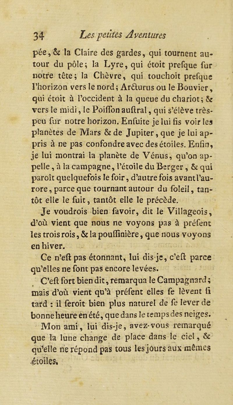 pée, & la Claire des gardes, qui tournent au- tour du pôle; la Lyre, qui étoit prefque fur notre tête; la Chèvre, qui touchoit prefque l’horizon vers le nord ; Aréturus ou le Bouvier, qui étoit à l’occident à la queue du chariot; & vers le midi, le Poiffon auftral, qui s’élève très- peu fur notre horizon. Enfuite je lui fis voir les planètes de Mars & de Jupiter, que je lui ap- pris à ne pas confondre avec des étoiles. Enfin, je lui montrai la planète de Vénus, qu’on ap- pelle , à la campagne, l’étoile du Berger, & qui paroît quelquefois le foir, d’autrefois avant l’au- rore, parce que tournant autour du foleil, tan- tôt elle le fuit, tantôt elle le précède. Je voudrois bien favoir, dit le Villageois, d’où vient que nous ne voyons pas à préfent les trois rois, & la poufïinière, que nous voyons en hiver. Ce n’eft pas étonnant, lui dis-je, c’efl parce qu’elles ne font pas encore levées. C’eft fort bien dit, remarqua le Campagnard ; mais d’où vient qu’à préfent elles fe lèvent fi tard : il feroit bien plus naturel de fe lever de bonne heure en été, que dans le temps des neiges. Mon ami, lui dis-je, avez*vous remarqué que la lune change de place dans le ciel, & qu’elle ne répond pas tous les jours aux mêmes étoiles.