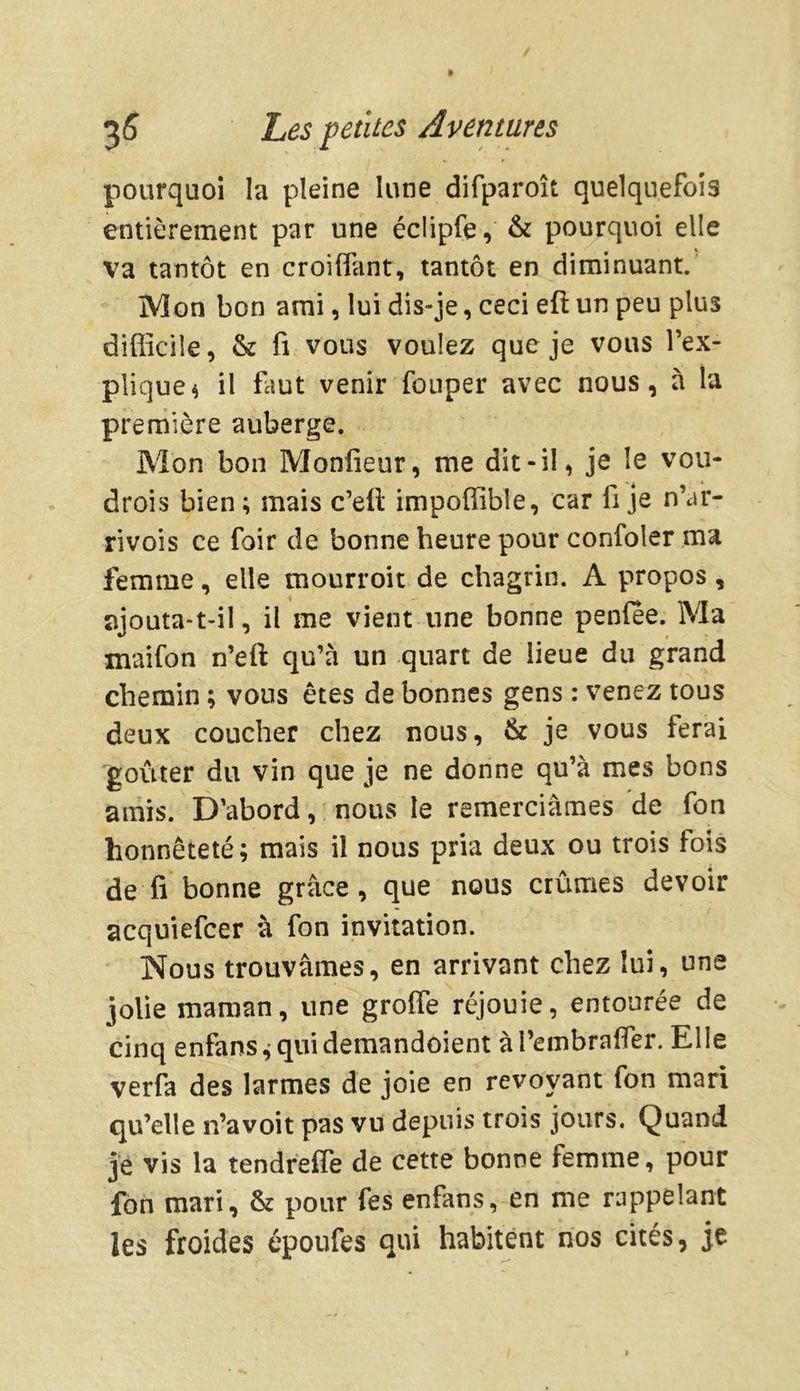 pourquoi la pleine lune difparoît quelquefois entièrement par une éclipfe, & pourquoi elle va tantôt en croiffant, tantôt en diminuant. Mon bon ami, lui dis-je, ceci eft un peu plus difficile, & fi vous voulez que je vous l’ex- plique 4 il faut venir fouper avec nous, à la première auberge. Mon bon Moniteur, me dit-il, je le vou- dras bien; mais c’eli impoffible, car fi je n’ar- rivois ce foir de bonne heure pour confoler ma femme, elle mourroit de chagrin. A propos, ajouta-t-il, il me vient une bonne penlee. Ma maifon n’eft qu’à un quart de lieue du grand chemin ; vous êtes de bonnes gens : venez tous deux coucher chez nous, & je vous ferai goûter du vin que je ne donne qu’à mes bons amis. D’abord, nous le remerciâmes de fon honnêteté; mais il nous pria deux ou trois fois de fi bonne grâce, que nous crûmes devoir acquiefcer à fon invitation. Nous trouvâmes, en arrivant chez lui, une jolie maman, une greffe réjouie, entourée de cinq enfans^quidemandoient àTembraffer. Elle verfa des larmes de joie en revoyant fon mari qu’elle n’avoit pas vu depuis trois jours. Quand je vis la tendreffe de cette bonne femme, pour fon mari, & pour fes enfans, en me rappelant les froides époufes qui habitent nos cités, je