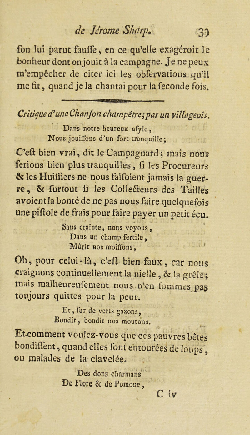fon lui parut faufle* en ce qu’elle exagéroit le bonheur dont on jouit à la campagne. Je ne peux m’empêcher de citer ici les obfervations qu’il me fit, quand je la chantai pour la fécondé fois. Critique d’une Chanjon champêtre; par un villageois. Dans notre heureux afyle, Nous jouifions d'un fore tranquille; C’eft bien vrai, dit le Campagnard; mais nous ferions bien plus tranquilles, lï les Procureurs & les Huiffîers ne nous lailoient jamais la guer- re, & furtout fi les Colle&eurs des Tailles avoientla bonté de ne pas nous faire quelquefois une pifiole de frais pour faire payer un petit écu. Sans crainte, nous voyons, Dans un champ fertile. Mûrir nos moifTons, Oh, pour celui-là, c’eft bien faux, car nous craignons continuellement la nielle, & la grêle ; mais malheureufement nous n’en fonimes pas toujours quittes pour la peur. t Et, fur de verts gazons, Bondir, bondir nos moutons. Etcomment voulez-vous que ces pauvres bêtes bondiflént, quand elles font entourées de loups ou malades de la clavelée. ’ Des dons charmans De Flore & de Poraone,