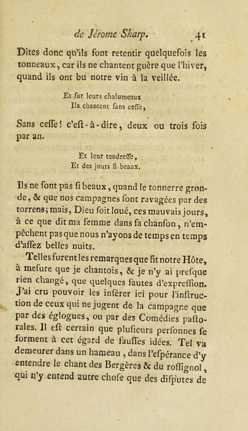 Dites donc qu’ils font retentir quelquefois les tonneaux, car ils ne chantent guère que l’hiver, quand ils ont bu notre vin à la veillée. Et fur leurs chalumeaux Ils chantent fans celle, » Sans cefïe! c’eft-à-dire, deux ou trois fois par an. Et leur tendreCfe, Et des jours fi beaux. Ils ne font pas fi beaux, quand le tonnerre gron- de, & que nos campagnes font ravagées par des torrens; mais, Dieu foit loué, ces mauvais iours, à ce que dit ma femme dans fa chanfon, n’em* pêchent pas que nous n’ayons de temps en temps d’alfez belles nuits. Telles furent les remarques que fit notre Hôte, ù me Cure que je chantois, & je n’y ai prefque rien changé, que quelques fautes d’expreffion. J’ai cru pouvoir les inférer ici pour lïnftruc- tion de ceux qui ne jugent de la campagne que par des églogues, ou par des Comédies pailo- rales. II eft certain que plufieurs perfonnes fe forment à cet égard de faufi'es idées. Tel va demeurer dans un hameau , dans l’efpérance d’y entendre le chant des Bergères & du rofiîgnol, qui n’y entend autre chofe que des difputes de*