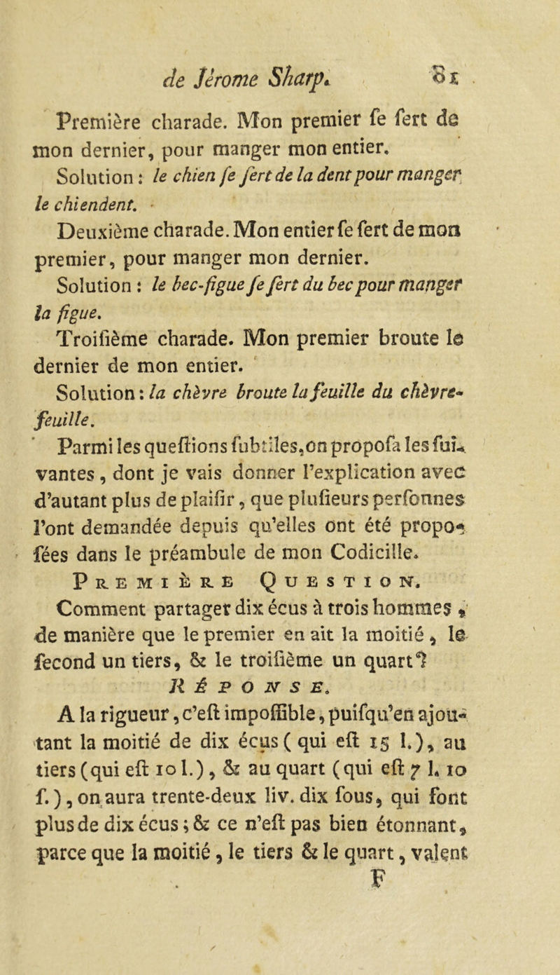 Première charade. Mon premier fe fert de mon dernier, pour manger mon entier. Solution : le chien fe fert de la dent pour manger le chiendent: Deuxième charade. Mon entier fe fert de mon premier, pour manger mon dernier. Solution : le bec-figue fe fert du bec pour manger la figue. Troifième charade. Mon premier broute le dernier de mon entier. Solution : la chèvre broute la feuille du chèvre- feuille. Parmi les queftions fubtiîes.on propofa les fuû vantes, dont je vais donner l’explication avec d’autant plus de plaifir, que pîufieurs perfonnes Font demandée depuis qu’elles ont été propo* fées dans le préambule de mon Codicille. Première Question, Comment partager dix écus à trois hommes * de manière que le premier en ait la moitié , le fécond un tiers, & le troifième un quart 1 Réponse. A la rigueur, e’eft impoffible, puifqu’en ajou- tant la moitié de dix écus( qui eft 15 1.), au tiers (qui eft iol.), & au quart (qui eft 7 h 10 f.), on aura trente-deux liv. dix fous, qui font plus de dix écus; & ce n’eftpas bien étonnant, parce que la moitié, le tiers & le quart, valent F