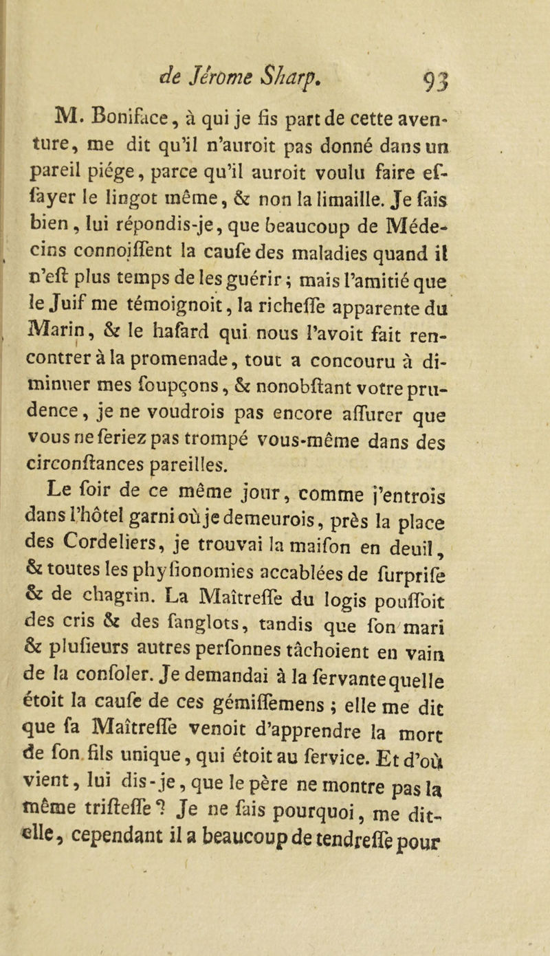 M. Boniface, à qui je fis part de cette aven- ture, me dit qu’il n’auroit pas donné dans un pareil piège, parce qu’il auroit voulu faire ef- fayer le lingot même, & non la limaille. Je fais bien, lui répondis-je, que beaucoup de Méde- cins connoiffent la caufe des maladies quand il c’eft plus temps de les guérir ; mais l’amitié que le Juif me témoignoit, la richefle apparente du Marin, & le hafard qui nous l’avoit fait ren- contrer à la promenade, tout a concouru à di- minuer mes foupçons, & nonobftant votre pru- dence , je ne voudrois pas encore affurer que vous ne feriez pas trompé vous-même dans des circonftances pareilles. Le foir de ce même jour, comme j’entrois dans l’hôtel garnioùjedemeurois, près la place des Cordeliers, je trouvai la maifon en deuil, & toutes les phyfionomies accablées de furprife & de chagrin. La Maîtrefîe du logis poulToit des cris & des fanglots, tandis que Ion mari & plufieurs autres perfonnes tàchoient eu vain de la confoler. Je demandai à la fervante quelle étoit la caufe de ces gémiffemens ; elle me dit que fa MaîtrelTe venoit d’apprendre la mort de fon fils unique, qui étoit au fervice. Et d’où vient, lui dis-je, que le père ne montre pas la même trifîefle Je ne fais pourquoi, me dit- elle, cependant il a beaucoup de tendreffe pour