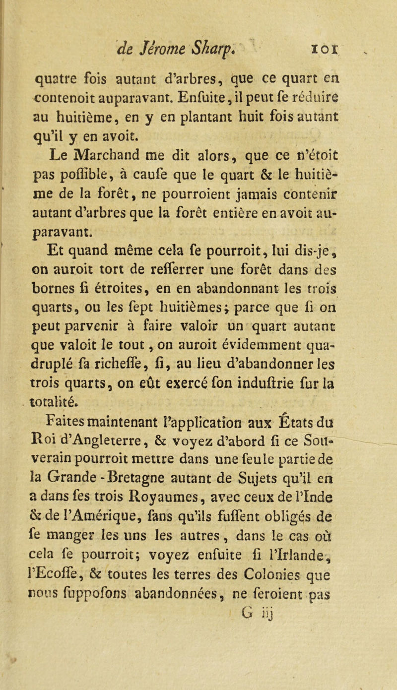 quatre fois autant d’arbres, que ce quart en contenoit auparavant. Enfuite, il peut fe réduire au huitième, en y en plantant huit fois autant qu’il y en avoit. Le Marchand me dit alors, que ce n’étoit pas pofiîble, à caufe que le quart & le huitiè- me de la forêt, ne pourroient jamais contenir autant d’arbres que la forêt entière en avoit au- paravant. Et quand même cela fe pourroit, lui dis-je, on auroit tort de reflerrer une forêt dans des bornes fi étroites, en en abandonnant les trois quarts, ou les fept huitièmes j parce que fi on peut parvenir à faire valoir un quart autant que valoit le tout, on auroit évidemment qua- druplé fa richelfe, fi, au lieu d’abandonner les trois quarts, on eût exercé fon induftrie fur la totalité* Faites maintenant l’application aux États du Roi d’Angleterre, & voyez d’abord fi ce Sou- verain pourroit mettre dans une feule partie de la Grande - Bretagne autant de Sujets qu’il en a dans fes trois Royaumes, avec ceux de l’Inde &de l’Amérique, fans qu’ils fuffent obligés de fe manger les uns les autres, dans Le cas où cela fe pourroit; voyez enfuite fi l’Irlande, l’Ecoffe, & toutes les terres des Colonies que nous fuppofons abandonnées, ne feroient pas G üj