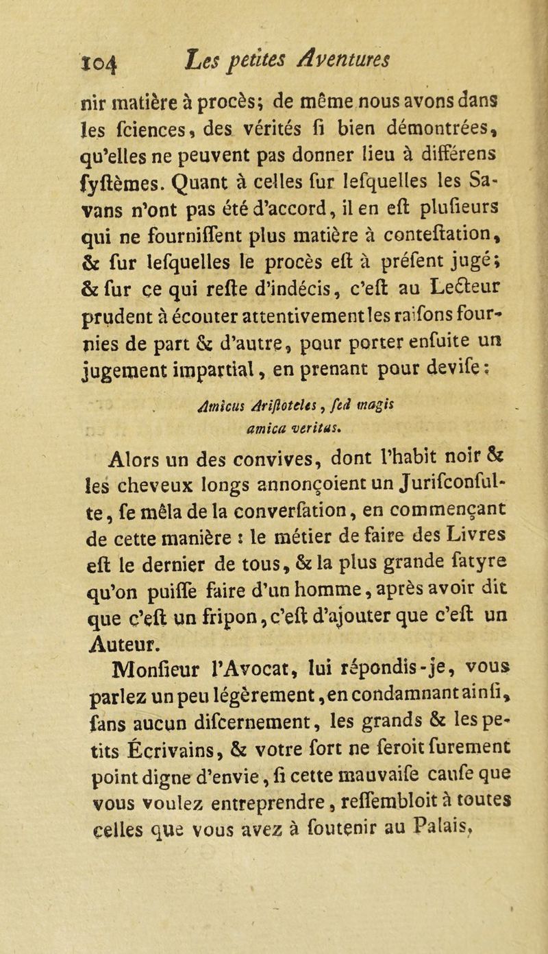 nir matière à procès; de même nous avons dans les fciences, des vérités fi bien démontrées, qu’elles ne peuvent pas donner lieu à differens fyftèraes. Quant à celles fur lefquelles les Sa- vans n’ont pas été d’accord, il en eft plufieurs qui ne fourniffent plus matière à conteftation, & fur lefquelles le procès eft à préfent jugé; &fur çe qui refte d’indécis, c’eft au Le&eur prudent à écouter attentivement les raifons four-» nies de part & d’autre, pour porter enfuite un jugement impartial, en prenant pour devife ; Amiens Arifioteles, fcd magis arnica veritas» Alors un des convives, dont l’habit noir & les cheveux longs annonçoient un Jurifconful- te, fe mêla de la converfation, en commençant de cette manière : le métier de faire des Livres eft le dernier de tous, & la plus grande fatyre qu’on puiffe faire d’un homme, après avoir dit que c’eft un fripon, c’eft d’ajouter que c’eft un Auteur. Monfieur l’Avocat, lui répondis-je, vous parlez un peu légèrement,en condamnant ainfi, fans aucun difeernement, les grands & les pe- tits Écrivains, & votre fort ne feroit furement point digne d’envie, fi cette mauvaife caufe que vous voulez entreprendre, relfembloit à toutes celles que vous avez à foutçnir au Palais,