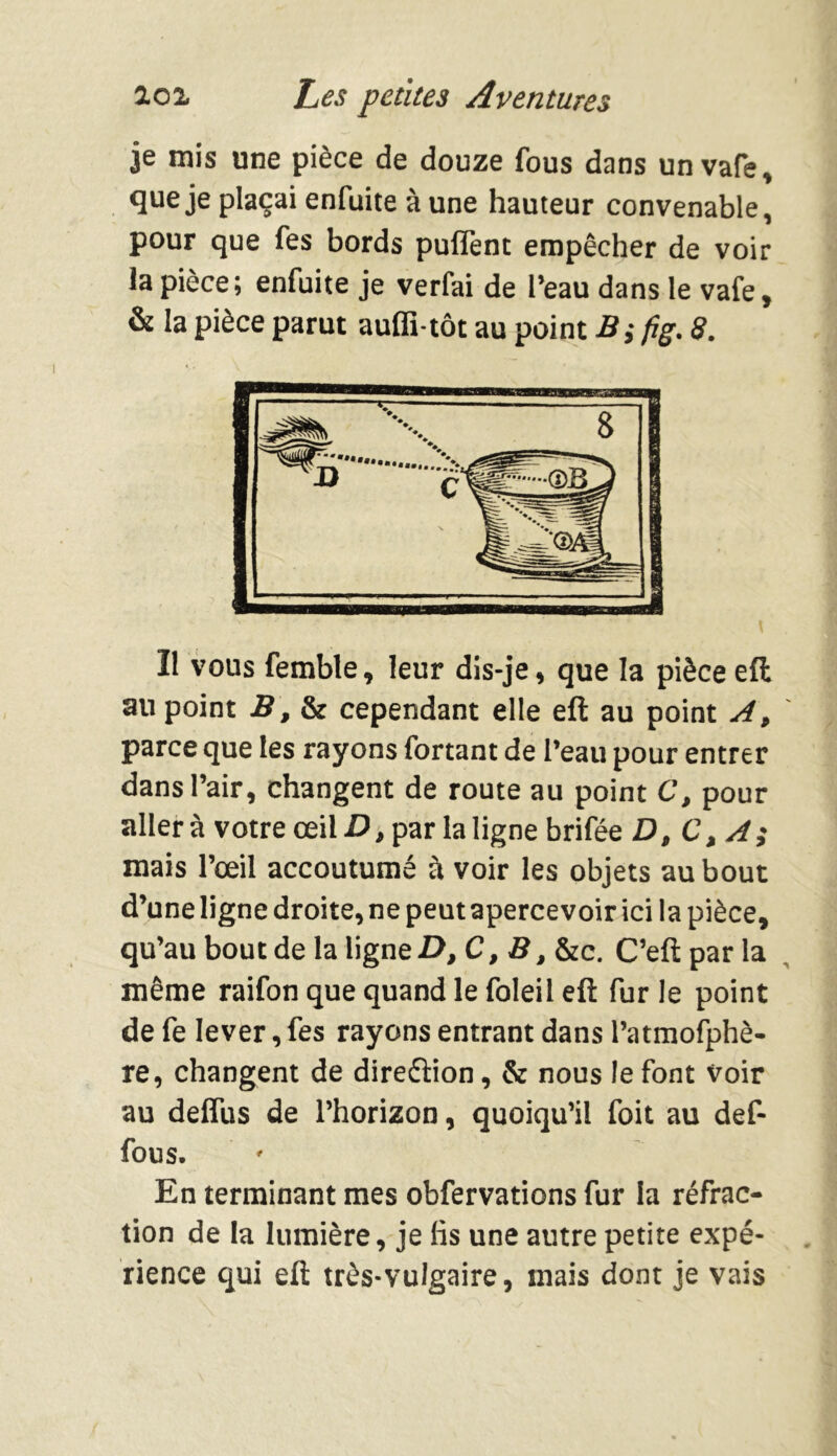 je mis une pièce de douze fous dans unvafe, que je plaçai enfuite à une hauteur convenable, pour que fes bords puflènt empêcher de voir la pièce; enfuite je verfai de l’eau dans le vafe, & la pièce parut auffi-tôt au point B; fig. 8. Il vous femble, leur dis-je, que la pièce eft au point B, & cependant elle eft au point A, parce que les rayons fortant de l’eau pour entrer dans l’air, changent de route au point C, pour aller à votre œil D, par la ligne brifée D, C, A; mais l’œil accoutumé à voir les objets au bout d’une ligne droite, ne peut apercevoir ici la pièce, qu’au bout de la ligne D,C,B, &c. C’eft par la même raifon que quand le foleil eft fur le point de fe lever, fes rayons entrant dans l’atmofphè- re, changent de direéïion, & nous le font Voir au deffus de l’horizon, quoiqu’il foit au def- fous. En terminant mes obfervations fur la réfrac- tion de la lumière, je fis une autre petite expé- rience qui eft très-vulgaire, mais dont je vais