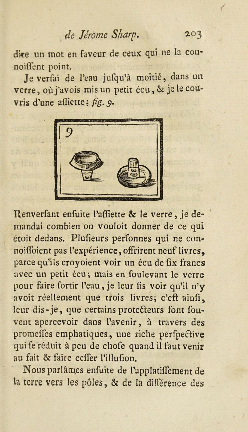 dire un mot en faveur de ceux qui ne la cou* noifTent point. Je verfai de l’eau jufqu’à moitié, dans un verre, où j’avois mis un petit écu, & je le cou- vris d’une afliette ; fig. g. Renverfant enfuite l’afiïette & le verre, je de- mandai combien on vouloit donner de ce qui étoit dedans. Plufieurs perfonnes qui ne con- npiffoient pas l’expérience, offrirent neuf livres, parce qu’ils croyoient voir un écu de fix francs avec un petit écu; mais en foulevant le verre pour faire fortir l’eau, je leur fis voir qu’il n’y avoit réellement que trois livres; c’eft ainfi, leur dis-je, que certains protecteurs font fou- vent apercevoir dans l’avenir, à travers des promeffes emphatiques, une riche perfpeéfive qui fe réduit à peu de chofe quand il faut venir au fait & faire ceffer l’illufion. Nous parlâmes enfuite de l’applatiffement de la terre vers les pôles, & de la différence des