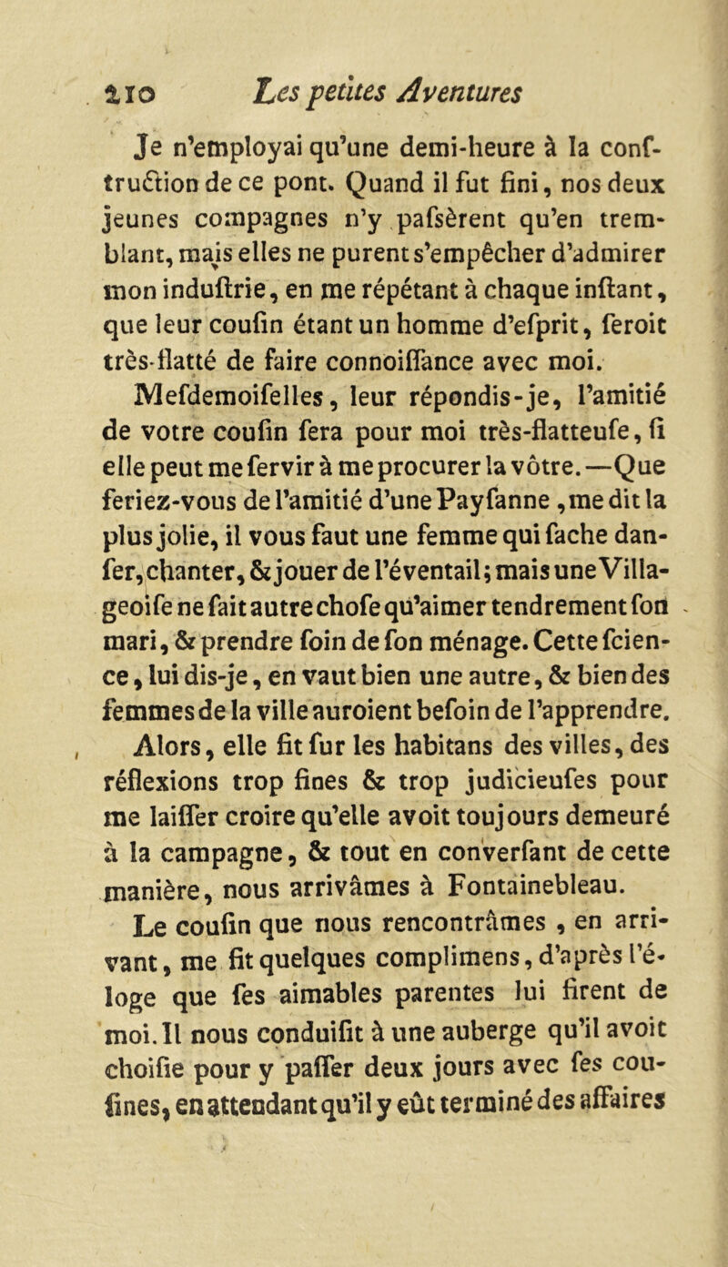 Je n’employai qu’une demi-heure à la conf- truétion de ce pont. Quand il fut fini, nos deux jeunes compagnes n’y pafsèrent qu’en trem- blant, mais elles ne purent s’empêcher d’admirer mon induftrie, en me répétant à chaque inftant, que leur coufin étant un homme d’efprit, feroit très*flatté de faire connoiflance avec moi. Mefdemoifelles, leur répondis-je, l’amitié de votre coufin fera pour moi très-flatteufe, fi elle peut me fervir à me procurer la vôtre.—Que feriez-vous de l’amitié d’une Payfanne ,me dit la plus jolie, il vous faut une femme qui fâche dan- fer, chanter, & jouer de l’éventail ; mais une Villa- geoife ne fait autre chofe qu’aimer tendrement fon . mari, & prendre foin de fon ménage. Cette fcien- ce, lui dis-je, en vaut bien une autre, & bien des femmes de la ville auroient befoin de l’apprendre. Alors, elle fit fur les habitans des villes, des réflexions trop fines & trop judicieufes pour me laiffer croire qu’elle avoit toujours demeuré à la campagne, & tout en converfant de cette manière, nous arrivâmes à Fontainebleau. Le coufin que nous rencontrâmes , en arri- vant, me fit quelques complimens, d’après l’é- loge que fes aimables parentes lui firent de moi. Il nous conduifit à une auberge qu’il avoit ehoifie pour y paffer deux jours avec fes cou- fines, en attendant qu’il y eût terminé des affaires
