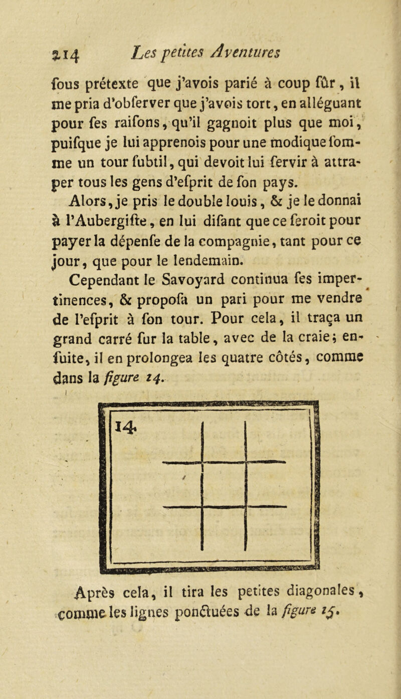 fous prétexte que j’avois parié à coup fûr, il me pria d’obferver que j’avois tort, en alléguant pour fes raifons, qu’il gagnoit plus que moi, puifque je lui apprenois pour une modique tom- me un tour fubtil, qui devoit lui fervir à attra- per tous les gens d’efprit de ton pays. Alors, je pris le double louis, & je le donnai à l’Àubergifte, en lui difant queceferoitpour payer la dépenfe de la compagnie, tant pour ce jour, que pour le lendemain. Cependant le Savoyard continua fes imper- tinences, & propofa un pari pour me vendre de l’efprit à ton tour. Pour cela, il traça un grand carré fur la table, avec de la craie; en- fuite, il en prolongea les quatre côtés, comme dans la figure 14. 114 ;  il B ( Après cela, il tira les petites diagonales, commîtes lignes ponctuées de la figure i§.