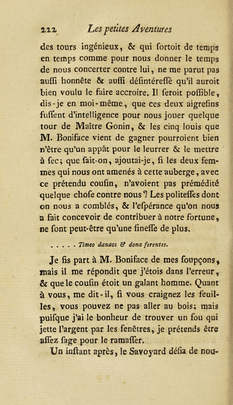 des tours ingénieux, & qui fortoit de temps en temps comme pour nous donner le temps de nous concerter contre lui, ne me parut pas auffi honnête & auffi défintéreffé qu’il auroit bien voulu le faire accroire. I! feroit poffible, dis-je en moi-même, que ces deux aigrefins fuflent d’intelligence pour nous jouer quelque tour de Maître Gonin, & les cinq louis que M. Boniface vient de gagner pourroient bien n’être qu’un appât pour le leurrer & le mettre à fec; que fait-on, ajoutai-je, fi les deux fem- mes qui nous ont amenés à cette auberge, avec ce prétendu coufin, n’avoient pas prémédité quelque chofe contre nous Les politelfes dont on nous a comblés, & l’efpérance qu’on nous a fait concevoir de contribuer à notre fortune, ne font peut-être qu’une finelfe de plus. Timeo danaos # dona ferentes. Je fis part à M. Boniface de mes foupçons* mais il me répondit que j’étois dans l’erreur, & que le coufin étoit un galant homme. Quant à vous, me dit-il, fi vous craignez les feuil- les, vous pouvez ne pas aller au bois; mais puifque j’ai le bonheur de trouver un fou qui jette l’argent par les fenêtres, je prétends être alfez fage pour le ramaffer. Un inftant après, le Savoyard défia de non-