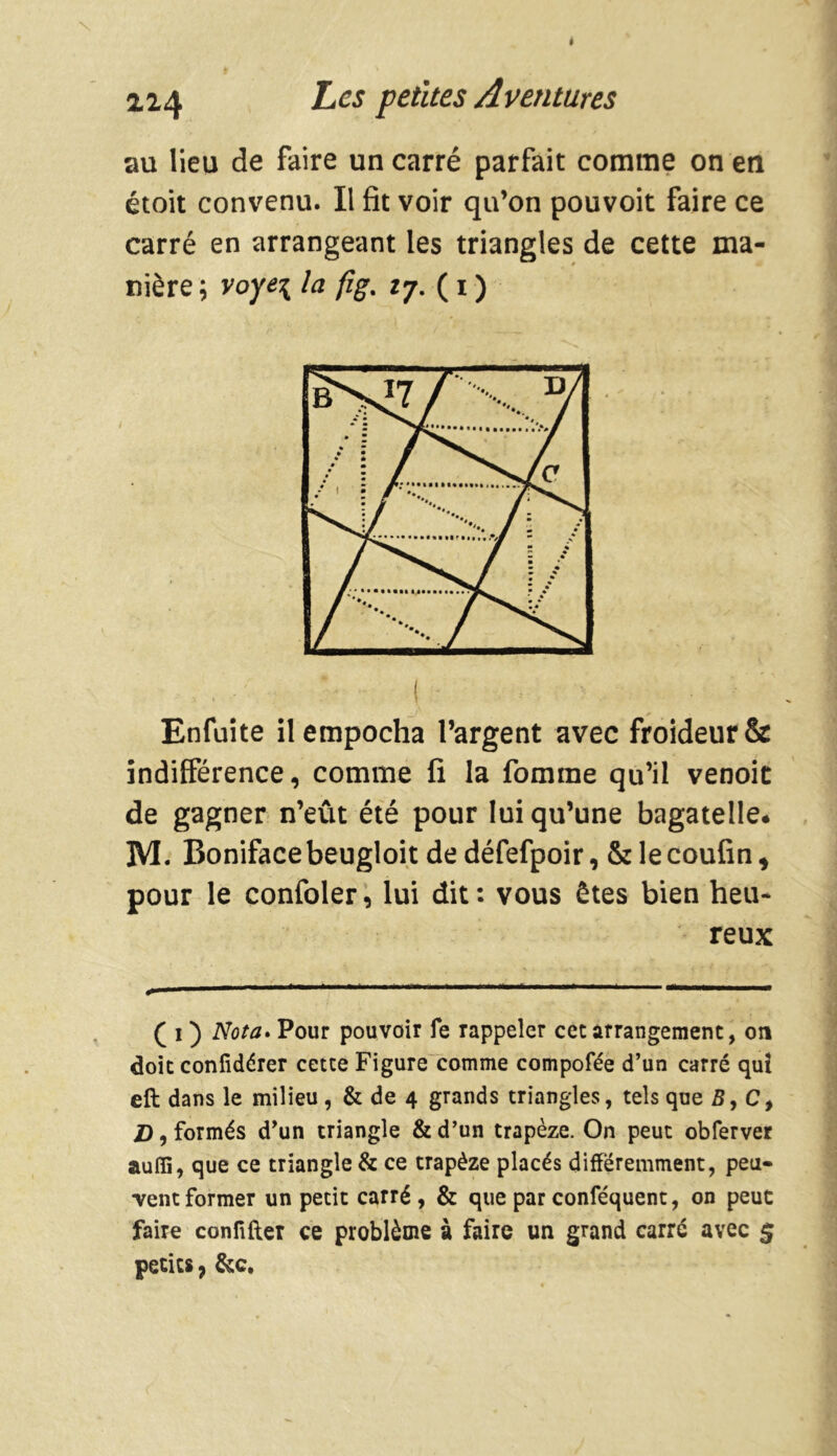 au lieu de faire un carré parfait comme on en étoit convenu. Il fît voir qu’on pouvoit faire ce carré en arrangeant les triangles de cette ma- nière ; voye\ la fig% 27. ( i ) Enfuite il empocha l’argent avec froideur & indifférence, comme fi la fomrae qu’il venoit de gagner n’eût été pour lui qu’une bagatelle* M. Bonifacebeugloit dedéfefpoir, &lecoufin, pour le confoler, lui dit: vous êtes bien heu- reux ( 1 ) Nota. Pour pouvoir fe rappeler cet arrangement, on doit confidérer cette Figure comme compofée d’un carré qui eft dans le milieu , & de 4 grands triangles, tels que B, C, Z), formés d’un triangle & d’un trapèze. On peut obferver auffi, que ce triangle & ce trapèze placés différemment, peu- vent former un petit carré, & que par conféquent, on peut faire conftfler ce problème à faire un grand carré avec $ petits, &c.