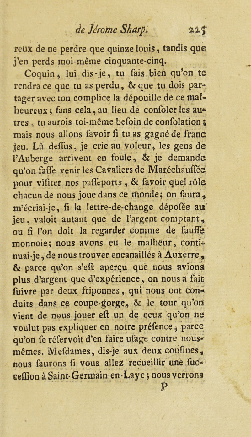 reux de ne perdre que quinze louis, tandis que j’en perds moi-même cinquante-cinq. Coquin, lui dis-je, tu fais bien qu’on te rendra ce que tu as perdu, &que tu dois par- tager avec ton complice la dépouille de ce mal- heureux; fans cela,au lieu de confoler les au6 très , tu aurois toi-même befoin de confolation $ mais nous allons favoirfi tuas gagné de franc jeu. Là deffus, je crie au voleur, les gens de l’Auberge arrivent en foule * & je demande qu’on faffe venir les Cavaliers de Maréchauffée pour vifiter nos paffeports , & favoir quel rôle chacun de nous joue dans ce monde; on faura* m’écriai-je, fi la lettre-de-change dépofée au jeu, valoit autant que de l’argent comptant, ou fi l’on doit la regarder comme de fauffe monnoie; nous avons eu le malheur, conti- nuai-je , de nous trouver encanaillés à Auxerre * & parce qu’on s’eft aperçu que nous avions; plus d’argent que d’expérience, on nous a fait fuivre par deux friponnes, qui nous ont con- duits dans ce coupe-gorge, & le touf qu’ofl vient de nous jouer eft un de ceux qu’on ne voulut pas expliquer en notre préfence, parce qu’on fe réfervoit d’en faire ufage contre nous* mêmes. Mefdames, dis-je aux deuxcoufines, nous faurons fi vous allez recueillir une fuc- ceflion àSaint-Germain-en-Laye ; nous verrons P