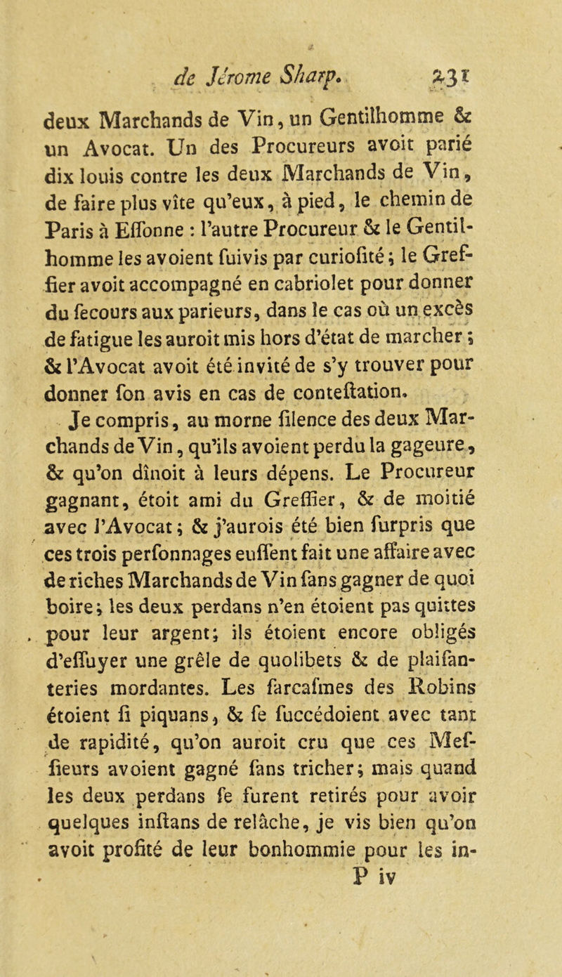 deux Marchands de Vin, un Gentilhomme & un Avocat. Un des Procureurs avoit parié dix louis contre les deux Marchands de Vin, de faire plus vite qu’eux, à pied, le chemin de Paris à Eflonne : l’autre Procureur & le Gentil- homme les avoient fuivis par curiolité ; le Gref- fier avoit accompagné en cabriolet pour donner du fecours aux parieurs, dans le cas où un excès de fatigue les auroit mis hors d’état de marcher ; & l’Avocat avoit été invité de s’y trouver pour donner fon avis en cas de conteftation. Je compris, au morne filence des deux Mar- chands deVin, qu’ils avoient perdu la gageure, & qu’on dînoit à leurs dépens. Le Procureur gagnant, étoit ami du Greffier, & de moitié avec l’Avocat ; & j’aurois été bien furpris que ces trois perfonnages enflent fait une affaire avec de riches Marchands de Vin fans gagner de quoi boire; les deux perdans n’en étoient pas quittes pour leur argent; ils étoient encore obligés d’efluyer une grêle de quolibets & de plaifan- teries mordantes. Les farcafmes des Robins étoient fi piquans, & fe fuccédoient avec tant de rapidité, qu’on auroit cru que ces Mef- fieurs avoient gagné fans tricher; mais quand les deux perdans fe furent retirés pour avoir quelques inftans de relâche, je vis bien qu’on avoit profité de leur bonhommie pour les in- P iv