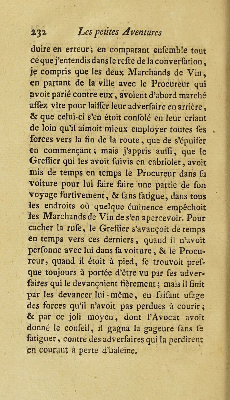duire en erreur ; en comparant enfemble tout cequej’entendisdanslerefte de la convention, je compris que les deux Marchands de Vin, en partant de la ville avec le Procureur qui avoit parié contre eux, avoient d’abord marché allez vite pour laifler leur adverfaire en arrière 0 & que celui-ci s’en étoit confolé en leur criant de loin qu’il aimoit mieux employer toutes fes forces vers la fin de la route, que de s’épuifer en commençant; mais j’appris auiïi, que le Greffier qui les avoit fuivis en cabriolet, avoit mis de temps en temps le Procureur dans fa voiture pour lui faire faire une partie de fon voyage furtivement, & fans fatigue, dans tous les endroits où quelque éminence empêchoit les Marchands de Vin de s’en apercevoir. Pour cacher la rufe, le Greffier s’avançoit de temps en temps vers ces derniers, quand il n’avoit perfonne avec lui dans fa voiture, & le Procu- reur, quand il étoit à pied, fe trouvoit pref- que toujours à portée d’être vu par fes adver- faires qui le devançoient fièrement; mais il finit par les devancer lui-même, en faifant ufage des forces qu’il n’avoit pas perdues à courir ; & par ce joli moyen, dont l’Avocat avoit donné le confeil, il gagna la gageure fans fe fatiguer, contre des adverfaires qui la perdirent en courant à perte d’haleine.