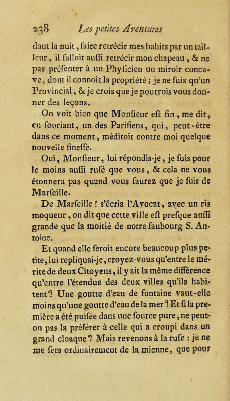 dant la nuit, faire rétrécir mes habits par un tail- leur , il falloit auffi rétrécir mon chapeau , & ne pas préfenter à un Phylicien un miroir conca- ve, dont il connoîc la propriété ; je ne fuis qu’un Provincial, &je crois que je pourrois vous don- ner des leçons. On voit bien que Monfieur eft fin , me dit, en fouriant, un des Parifiens, qui, peut-être dans ce moment, méditoit contre moi quelque nouvelle finefle. Oui, Monfieur, lui répondis-je, je fuis pour le moins auffi rufé que vous, & cela ne vous étonnera pas quand vous faurez que je fuis de Marfeille. De Marfeille ! s’écria l’Avocat, avec un ris moqueur, on dit que cette ville eft prefque auffi grande que la moitié de notre faubourg S. An- toine. Et quand elle feroit encore beaucoup plus pe- tite, lui repliquai-je, croyez-vous qu’entre le mé- rite de deux Citoyens, il y ait la même différence qu’entre l’étendue des deux villes qu’ils habi- tent Une goutte d’eau de fontaine vaut-elle moins qu’une goutte d’eau de la mer6? Et fi la pre- mière a été puifée dans une fource pure, ne peut- on pas la préférer à celle qui a croupi dans un grand cloaque6? Mais revenons à la rufe : je ne me fers ordinairement de la mienne, que pour
