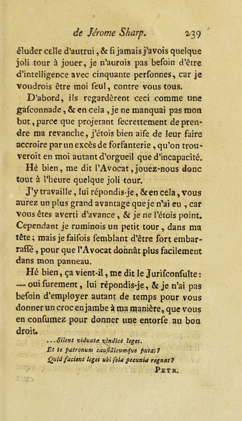 éluder celle d’autrui, & fi jamais j’avois quelque joli tour à jouer, je n’aurois pas befoin d’être d’intelligence avec cinquante perfonnes, car je voudrois être moi feul, contre vous tous. D’abord, ils regardèrent ceci comme une gafconnade, & en cela , je ne manquai pas mon but, parce que projetant fecrettement de pren- dre ma revanche, j’étois bien aife de leur faire accroire par un excès de forfanterie , qu’on trou* veroit en moi autant d’orgueil que d’incapacité* Hé bien, me dit l’Avocat,jouez-nous donc tout à l’heure quelque joli tour. J’y travaille, lui répondis-je, & en cela, vous aurez un plus grand avantage queje n’ai eu , car vous êtes averti d’avance , & je ne l’étois point* Cependant je ruminois un petit tour, dans ma tête; mais jefaifois femblant d’être fort embar- raffé, pour que l’Avocat donnât plus facilement dans mon panneau. Hé bien, ça vient-il, me dit le Jurifconfulte : — oui furement, lui rëpondis-je, & je n’ai pas befoin d’employer autant de temps pour vous donner un croc enjambe à ma manière, que vous en confumez pour donner une entorfe au boa droit. ...Silent viduata çindicé leges. Et te patronum caufidicum^ut puta$7 Quid fa ci tnt leges ubi fila pecunia régnât 7 Petr. i