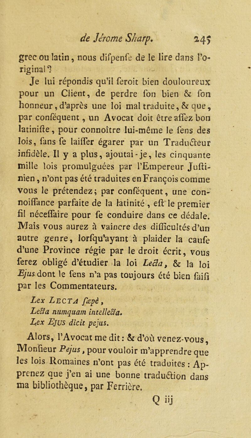 grec ou latin, nous difpenfe de le lire dans l’o- riginal^ Je lui répondis qu’il feroit bien douloureux pour un Client, de perdre fon bien & Ton honneur, d’après une loi mal traduite, & que, par conséquent, un Avocat doit êtreaffez bon latinifte, pour connoître lui-même le Sens des lois, fans fe biffer égarer par un Traducteur infidèle. Il y a plus, ajoutai-je, les cinquante mille lois promulguées par l’Empereur Jufti- nien, n’ont pas été traduites en François comme vous le prétendez; par conséquent, une con- noiffance parfaite de la latinité , eft le premier fil néceffaire pour fe conduire dans ce dédale. Mais vous aurez à vaincre des difficultés d’un autre genre, lorfqü’ayant à plaider la caufe d’une Province régie par le droit écrit, vous ferez obligé d’étudier la loi Lecla, & la loi Bjus dont le Sens n’a pas toujours été bien faifi par les Commentateurs. Lex Lecta fîepè, Le&a numquam intûkïïa. LiCx Ejus dicit pejus. Alors, l’Avocat me dit : & d’où venez*vous, Monfieur P ejus, pour vouloir m’apprendre que les lois Romaines n’ont pas été traduites : Ap- prenez que j’en ai une bonne traduction dans ma bibliothèque, par Ferrière. . Q üj