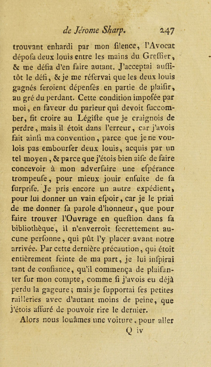 trouvant enhardi par mon filence, l’Avocat dépofadeux louis entre les mains du Greffier, & me défia d’en faire autant. J’acceptai aufiï- tôt le défi, &je me réfervai que les deux louis gagnés feroient dépenfés en partie de plaifir, au gré du perdant. Cette condition impofée par moi, en faveur du parieur qui devoit fuccom- ber, fit croire au Légifte que je craignois de perdre, mais il étoit dans l’erreur, car j’avois fait ainfi ma convention , parce que je ne vou- « lois pas embourfer deux louis, acquis par un tel moyen , & parce que j’étois bien aife de faire concevoir à mon adverfaire une efpérance trompeufe, pour mieux jouir enfuite de fa furprife. Je pris encore un autre expédient, pour lui donner un vain efpoir, car je le priai de me donner fa parole d’honneur, que pour faire trouver l’Ouvrage en queftion dans fa bibliothèque, il n’enverroit fecrettement au- cune perfonne, qui pût l’y placer avant notre arrivée. Par cette dernière précaution, qui étoit entièrement feinte de ma part, je lui infpirai tant de confiance, qu’il commença de plaifun- ter fur mon compte, comme fi j’avois eu déjà perdu la gageure; mais je fupportai fes petites railleries avec d’autant moins de peine, que j’étois alluré de pouvoir rire le dernier. Alors nous louâmes une voiture, pour aller g iv