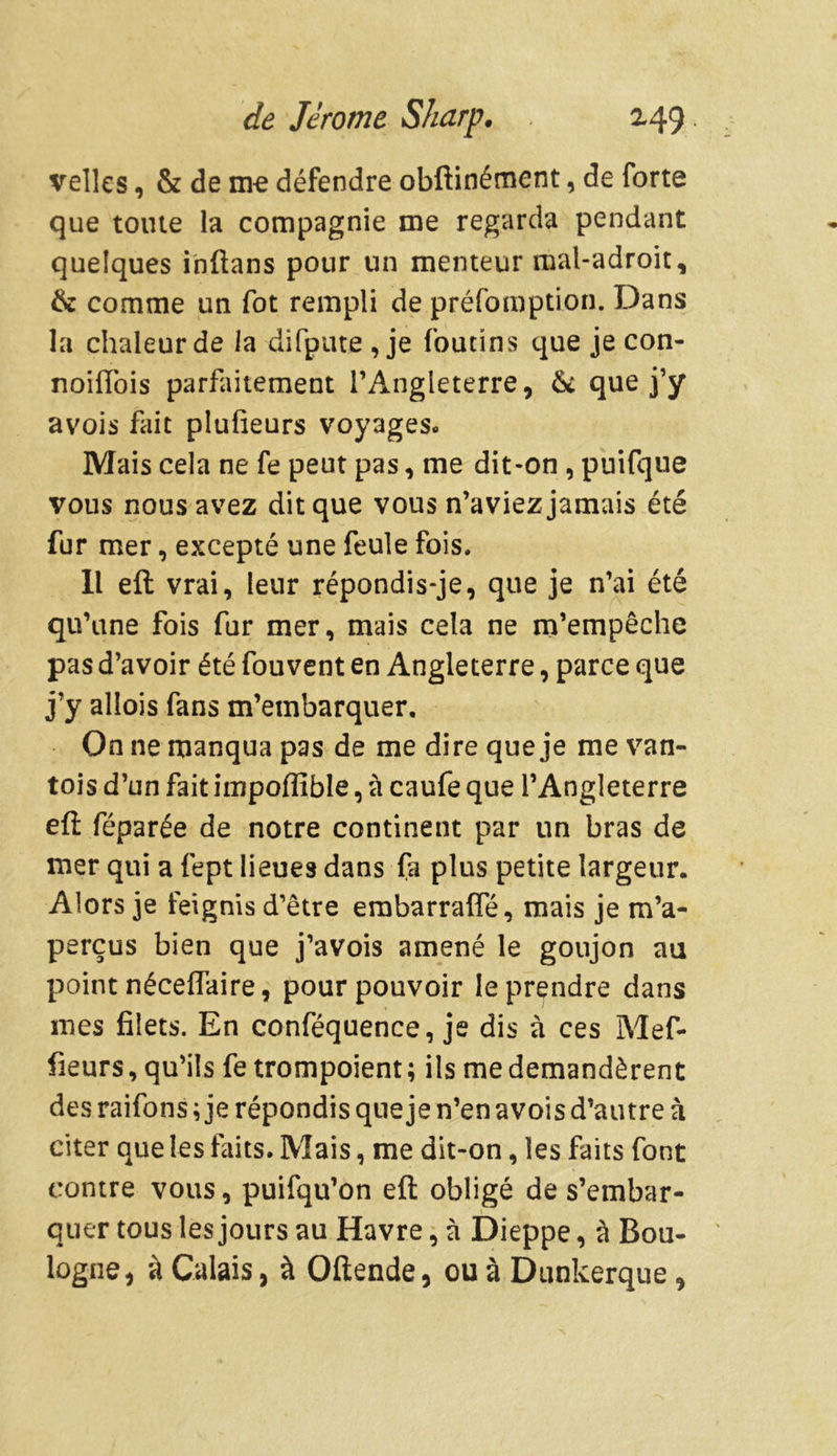 velles, & de me défendre obftinémcnt, de forte que toute la compagnie me regarda pendant quelques inftans pour un menteur mal-adroit, & comme un fot rempli de préemption. Dans la chaleur de la difpute , je (butins que je con- noilTois parfaitement l’Angleterre, 6c que j’y avois fait plufieurs voyages- Mais cela ne fe peut pas, me dit-on , puifque vous nous avez dit que vous n’aviez jamais été fur mer, excepté une feule fois. Il eft vrai, leur répondis-je, que je n’ai été qu’une fois fur mer, mais cela ne m’empêche pas d’avoir été fouvent en Angleterre, parce que j’y allois fans m’embarquer. On ne manqua pas de me dire que je me van- tois d’un fait impoffible, à caufe que l’Angleterre eft féparée de notre continent par un bras de mer qui a fept lieues dans fa plus petite largeur. Alors je feignis d’être embarrafle, mais je m’a- perçus bien que j’avois amené le goujon au point néceffaire, pour pouvoir le prendre dans mes filets. En conféquence, je dis à ces Mef- fieurs, qu’ils fe trompoient ; ils me demandèrent des raifons ; je répondis que je n’en avois d’autre à citer que les faits. Mais, me dit-on, les faits font contre vous, puifqu’on eft obligé de s’embar- quer tous les jours au Havre, à Dieppe, à Bou- logne, à Calais, à Oftende, ou à Dunkerque,