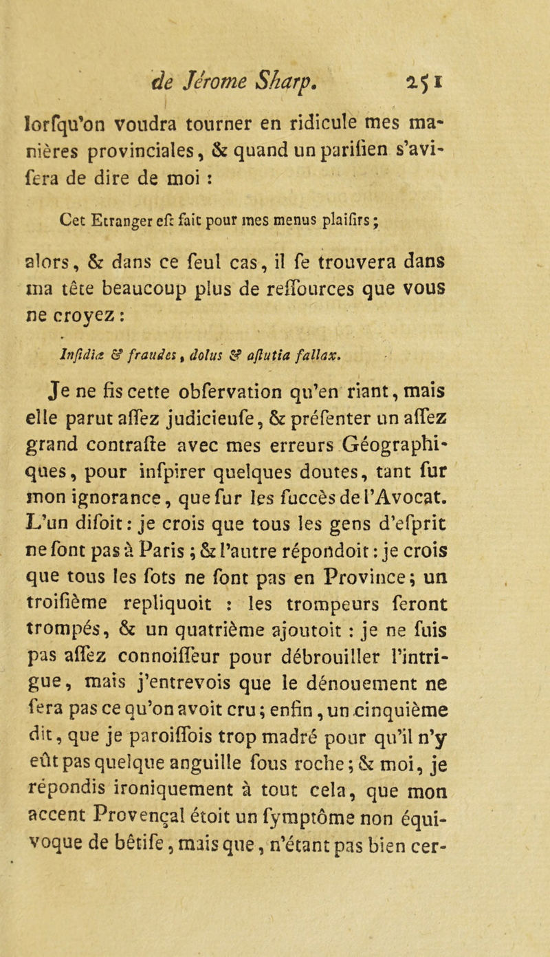 lorfqu’on voudra tourner en ridicule mes ma- nières provinciales, & quand un parifien s’avi- fera de dire de moi : Cet Etranger efc fait pour mes menus plaifirs ; alors, & dans ce feul cas, il fe trouvera dans ma tête beaucoup plus de reiïources que vous ne croyez : lnfid'hi & frauda, dolus & ajlutia fallax. Je ne fis cette obfervation qu’en riant, mais elle parut aiïez judicieufe, & préfenter un aflez grand contrafte avec mes erreurs Géographi- ques, pour infpirer quelques doutes, tant fur mon ignorance, que fur les fuccès de l’Avocat. L’un difoit: je crois que tous les gens d’efprit ne font pas à Paris ; & l’autre répondoit : je crois que tous les fots ne font pas en Province; un troifième repliquoit : les trompeurs feront trompés, & un quatrième ajoutoit : je ne fuis pas alfez connoifleur pour débrouiller l’intri- gue, mais j’entrevois que le dénouement ne fera pas ce qu’on avoit cru ; enfin, un cinquième dit, que je paroiffois trop madré pour qu’il n’y eût pas quelque anguille fous roche ;& moi, je répondis ironiquement à tout cela, que mon accent Provençal étoit un fymptôme non équi- voque de bêtife, mais que, n’étant pas bien cer-