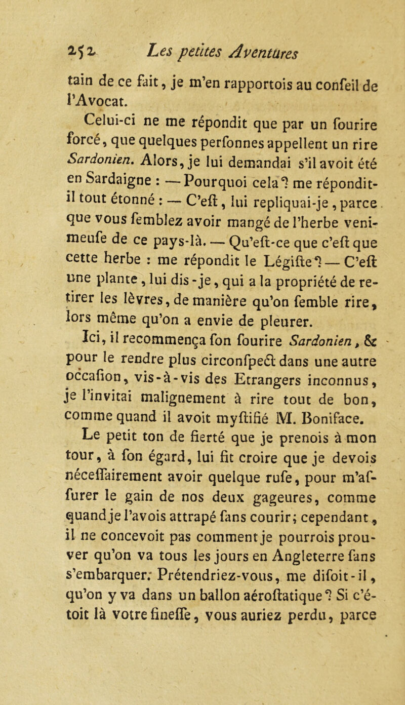 tain de ce fait, je m’en rapportois au confeil de l’Avocat. Celui-ci ne me répondit que par un fourire forcé, que quelques perfonnes appellent un rire Sardomen. Alors, je lui demandai s’ilavoit été en Sardaigne : —Pourquoi cela*? me répondit- il tout étonné : — C’eft, lui repliquai-je , parce que vous femblez avoir mangé de l’herbe veni- meufe de ce pays-là. — Qu’eft*ce que c’eft que cette herbe : me répondit le Légifte*! — C’eft une plante, lui dis - je, qui a la propriété de re- tirer les lèvres, de manière qu’on femble rire* lors même qu’on a envie de pleurer. Ici, il recommença fon fourire Sardonien, & pour le rendre plus circonfpeét dans une autre occafion, vis-à-vis des Etrangers inconnus, je l’invitai malignement à rire tout de bon, comme quand il avoit myftifié iVI. Boniface. Le petit ton de fierté que je prenois à mon tour, à fon égard, lui fit croire que je devois néceflaireraent avoir quelque rufe, pour m’af- furer le gain de nos deux gageures, comme quand je Pavois attrapé fans courir; cependant, il ne concevoit pas comment je pourrois prou- ver qu’on va tous les jours en Angleterre fans s’embarquer; Prétendriez-vous, me difoit-il, qu’on y va dans un ballon aéroftatique^ Si c’é- toit là votre fineffe, vous auriez perdu, parce