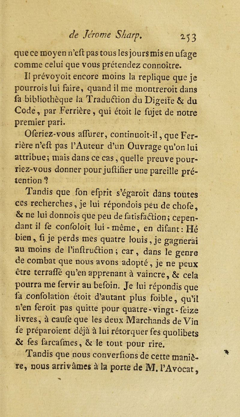que ce moyen n’eft pas tous les jours mis en ufage comme celui que vous prétendez connoître. Il prévoyoit encore moins la répliqué que je pourrois lui faire, quand il me montreroit dans fa bibliothèque la Traduction du Digeiïe & du Code, par Ferrière, qui étoit le fujet de notre premier pari. Oferiez-vous aflurer, continuoit-il, que Fer- rière n’eft pas l’Auteur d’un Ouvrage qu’on lui attribue; mais dans ce cas, quelle preuve pour- riez-vous donner pour juftifier une pareille pré- tention Tandis que fon efprit s’égaroit dans toutes ces recherches, je lui répondois peu de chofe, & ne lui donnois que peu defatisfa&ion; cepen- dant il fe confoloic lui-même, en difant:Hé bienfi je perds mes quatre louis, je gagnerai au moins de l’inftruftion ; car, dans le genre de combat que nous avons adopte, je ne peux être terrafle qu’en apprenant à vaincre, & cela pourra me fervir au befoin. Je lui répondis que la confolation étoit d’autant plus foible, qu’il n’en feroit pas quitte pour quatre-vingt-feize livres, à caufe que les deux Marchands deVin fe préparoient déjà à lui rétorquer fes quolibets & fes farcafmes, & le tout pour rire. Tandis que nous converfions de cette maniè- re, nous arrivâmes à la porte de M. l’Avocat,