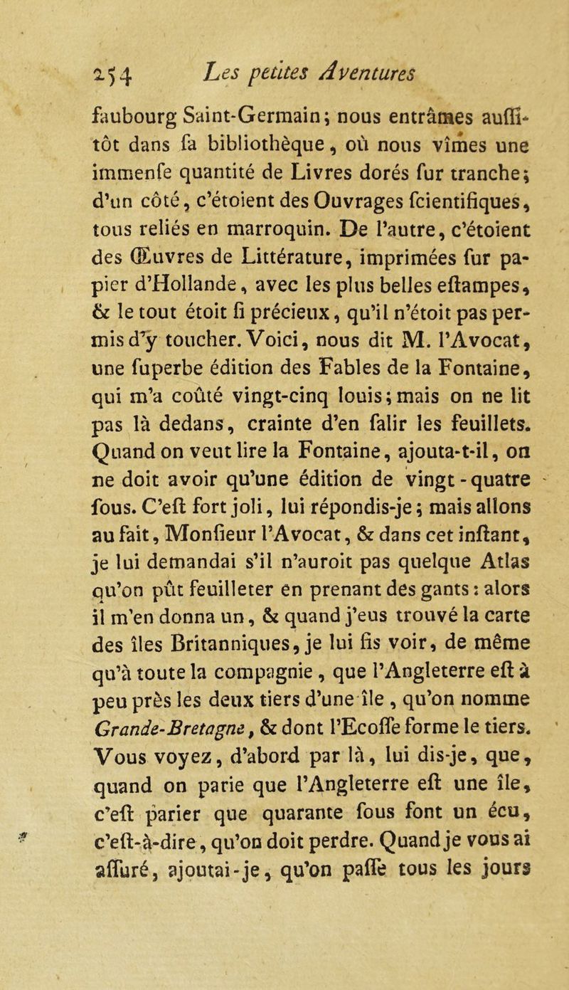 faubourg Saint-Germain; nous entrâmes aufli- tôt dans fa bibliothèque, où nous vîmes une immenfe quantité de Livres dorés fur tranche; d’un côté, c’étoient des Ouvrages fcientifiques, tous reliés en marroquin. De l’autre, c’étoient des Œuvres de Littérature, imprimées fur pa- pier d’Hollande * avec les plus belles eftampes, & le tout étoit fi précieux, qu’il n’étoit pas per- mis d’y toucher. Voici, nous dit M. l’Avocat, une fuperbe édition des Fables de la Fontaine, qui m’a coûté vingt-cinq louis;mais on ne lit pas là dedans, crainte d’en falir les feuillets. Quand on veut lire la Fontaine, ajouta-t-il, on ne doit avoir qu’une édition de vingt-quatre - fous. C’eft fort joli, lui répondis-je ; mais allons au fait, Monfieur l’Avocat, & dans cet inftant, je lui demandai s’il n’auroit pas quelque Atlas qu’on pût feuilleter en prenant des gants : alors il m’en donna un, & quand j’eus trouvé la carte des îles Britanniques, je lui fis voir, de même qu’à toute la compagnie , que l’Angleterre eft à peu près les deux tiers d’une île , qu’on nomme Grande-Bretagne, & dont l’Ecofle forme le tiers. Vous voyez, d’abord par là, lui dis-je, que, quand on parie que l’Angleterre eft une île, c’eft parier que quarante fous font un écu, c’eft-à-dire, qu’on doit perdre. Quand je vous ai affuré, ajoutai-je, qu’on paffe tous les jours